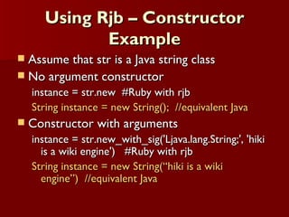 Using Rjb – Constructor Example Assume that str is a Java string class No argument constructor instance = str.new  #Ruby with rjb String instance = new String();  //equivalent Java Constructor with arguments instance = str.new_with_sig('Ljava.lang.String;', 'hiki is a wiki engine')  #Ruby with rjb String instance = new String(“hiki is a wiki engine”)  //equivalent Java 