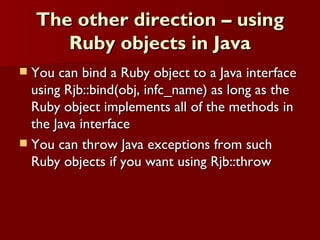 The other direction – using Ruby objects in Java You can bind a Ruby object to a Java interface using Rjb::bind(obj, infc_name) as long as the Ruby object implements all of the methods in the Java interface You can throw Java exceptions from such Ruby objects if you want using Rjb::throw 