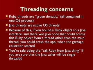Threading concerns Ruby threads are “green threads,” (all contained in one OS process) Java threads are native OS threads  Because of this, if you bound a Ruby object to a Java interface, and there was Java code that could access this Ruby object from a thread other than the main thread, you could crash the app. when the garbage collection started You’re safe doing the “call Ruby from Java thing” if you are sure that the Java caller will be single threaded 