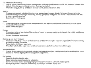 The Jet Stream Methodology
•    The Jet Stream Methodology co-joins the historically siloed disciplines of search, social and content to form the most
     digitally efficient engagement programmes – for any organisation!
•    The methodology builds up (and down) layers of search, social and content data

Search
•   The search universe is calculated from the most relevant key phrases in Google, Yahoo and Bing according to
    competitive analysis, language, seasonality, trending, geography intelligence and device – then validated with PPC
    to ensure absolute accuracy
•   Search defines the language

Social
•    The social universe is made up of the positive mentions and deep and meaningful conversations in social space
     measured with Brandwatch
•    Social defines the space

Content
•   The content universe is an index of the number of owned vs. user generated content assets that exist in social space
    and how it moves 
•   Content defines the engagement

Building up and down the layers
•    Once we have built up a picture for the base level (and benchmarked) the process is repeated for the niche, industry
     and aspirational life style space
•    To identify the Jet Stream opportunity
•    Then flip it to look at the super niche (and local area networks) which is where the real fun begins

Actionable insight?
•    The Jet Stream Methodology maps the data and identifies vacuum gaps thereby creating actionable insight to inform
     creation of the most digitally efficient engagement programmes.

Key findings
•    Search is directly related to sales
•    Social is directly related to customer satisfaction
•    Content is directly related to campaign / programme communications (ultimately media spend)
•    Hindsight is great but predictive (and backing your work) is where the money is 
 