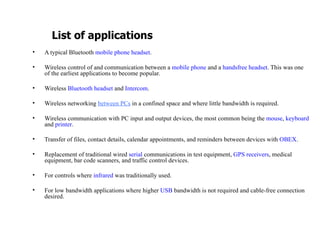 A typical Bluetooth  mobile phone   headset . Wireless control of and communication between a  mobile phone  and a  handsfree   headset . This was one of the earliest applications to become popular. Wireless  Bluetooth headset  and  Intercom . Wireless networking  between PCs   in a confined space and where little bandwidth is required. Wireless communication with PC input and output devices, the most common being the  mouse ,  keyboard  and  printer . Transfer of files, contact details, calendar appointments, and reminders between devices with  OBEX . Replacement of traditional wired  serial  communications in test equipment,  GPS receivers , medical equipment, bar code scanners, and traffic control devices. For controls where  infrared  was traditionally used. For low bandwidth applications where higher  USB  bandwidth is not required and cable-free connection desired. List of applications 