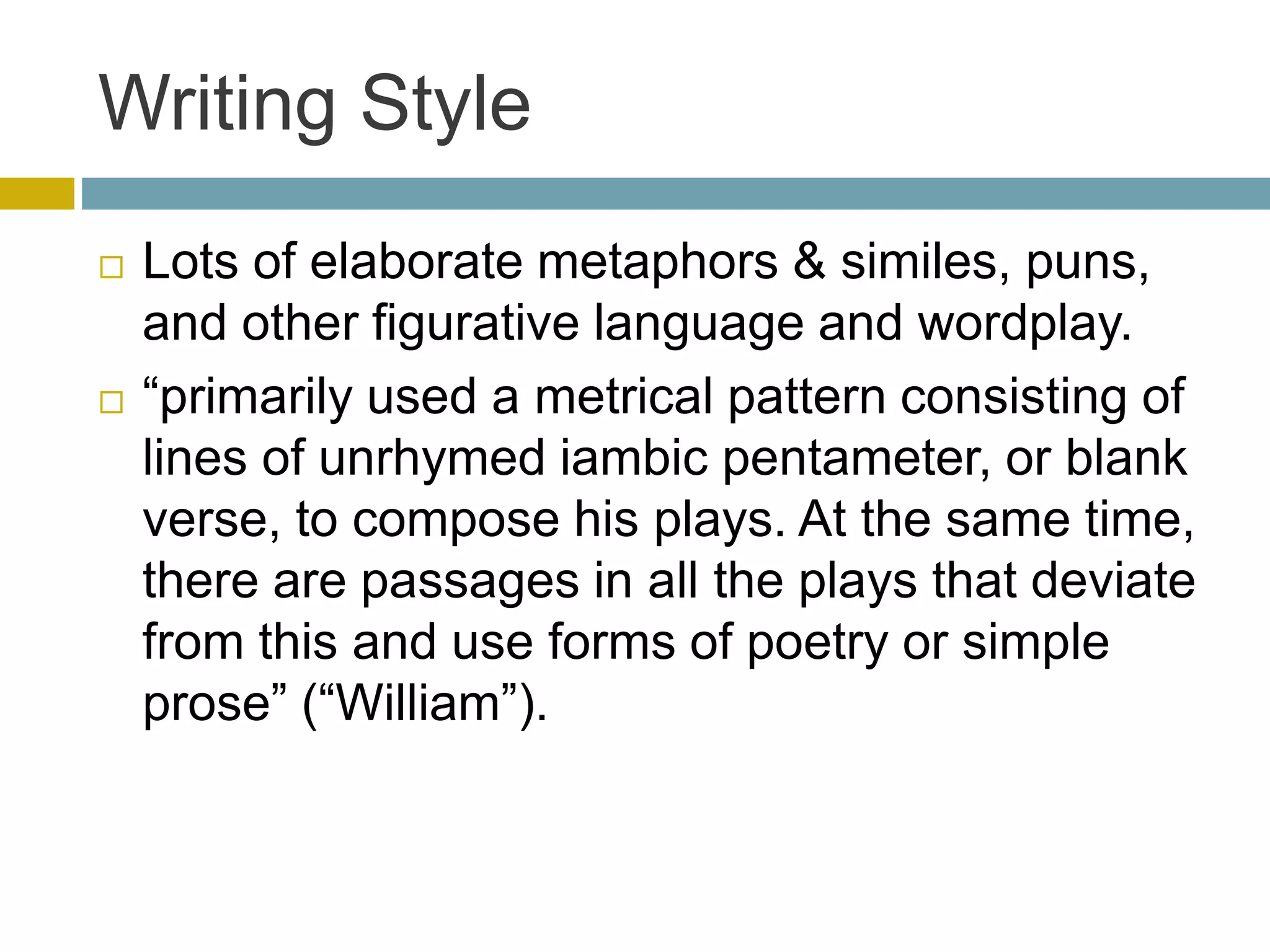 Writing Style
 Lots of elaborate metaphors & similes, puns,
and other figurative language and wordplay.
 “primarily used a metrical pattern consisting of
lines of unrhymed iambic pentameter, or blank
verse, to compose his plays. At the same time,
there are passages in all the plays that deviate
from this and use forms of poetry or simple
prose” (“William”).
 