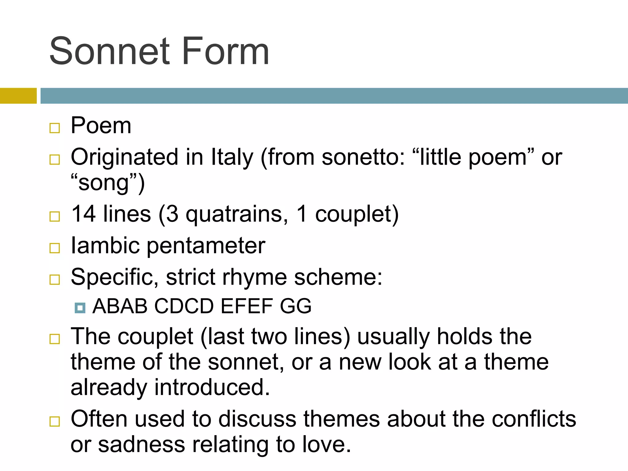 Sonnet Form
 Poem
 Originated in Italy (from sonetto: “little poem” or
“song”)
 14 lines (3 quatrains, 1 couplet)
 Iambic pentameter
 Specific, strict rhyme scheme:
 ABAB CDCD EFEF GG
 The couplet (last two lines) usually holds the
theme of the sonnet, or a new look at a theme
already introduced.
 Often used to discuss themes about the conflicts
or sadness relating to love.
 