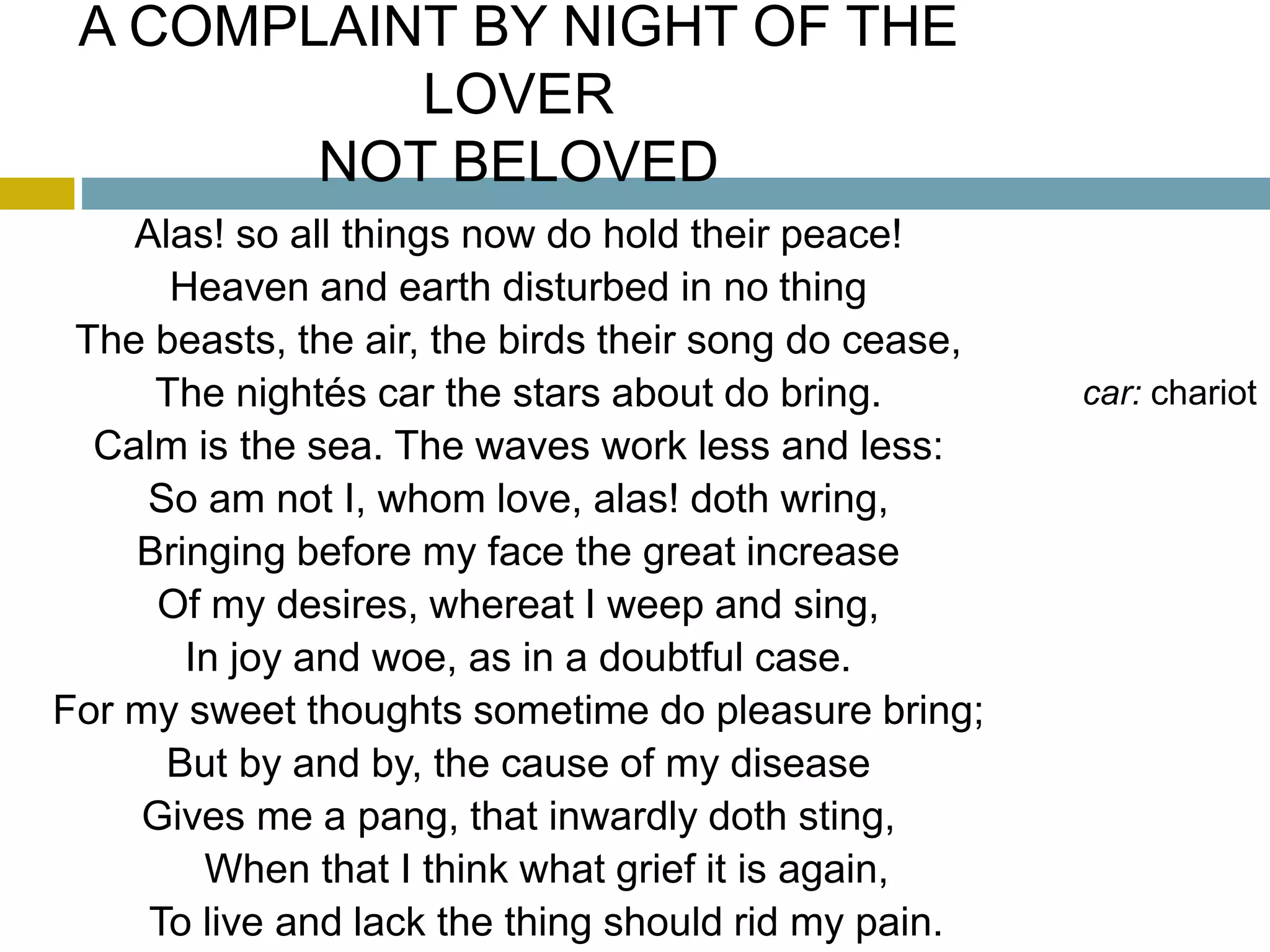 A COMPLAINT BY NIGHT OF THE
LOVER
NOT BELOVED
Alas! so all things now do hold their peace!
Heaven and earth disturbed in no thing
The beasts, the air, the birds their song do cease,
The nightés car the stars about do bring. car: chariot
Calm is the sea. The waves work less and less:
So am not I, whom love, alas! doth wring,
Bringing before my face the great increase
Of my desires, whereat I weep and sing,
In joy and woe, as in a doubtful case.
For my sweet thoughts sometime do pleasure bring;
But by and by, the cause of my disease
Gives me a pang, that inwardly doth sting,
When that I think what grief it is again,
To live and lack the thing should rid my pain.
 