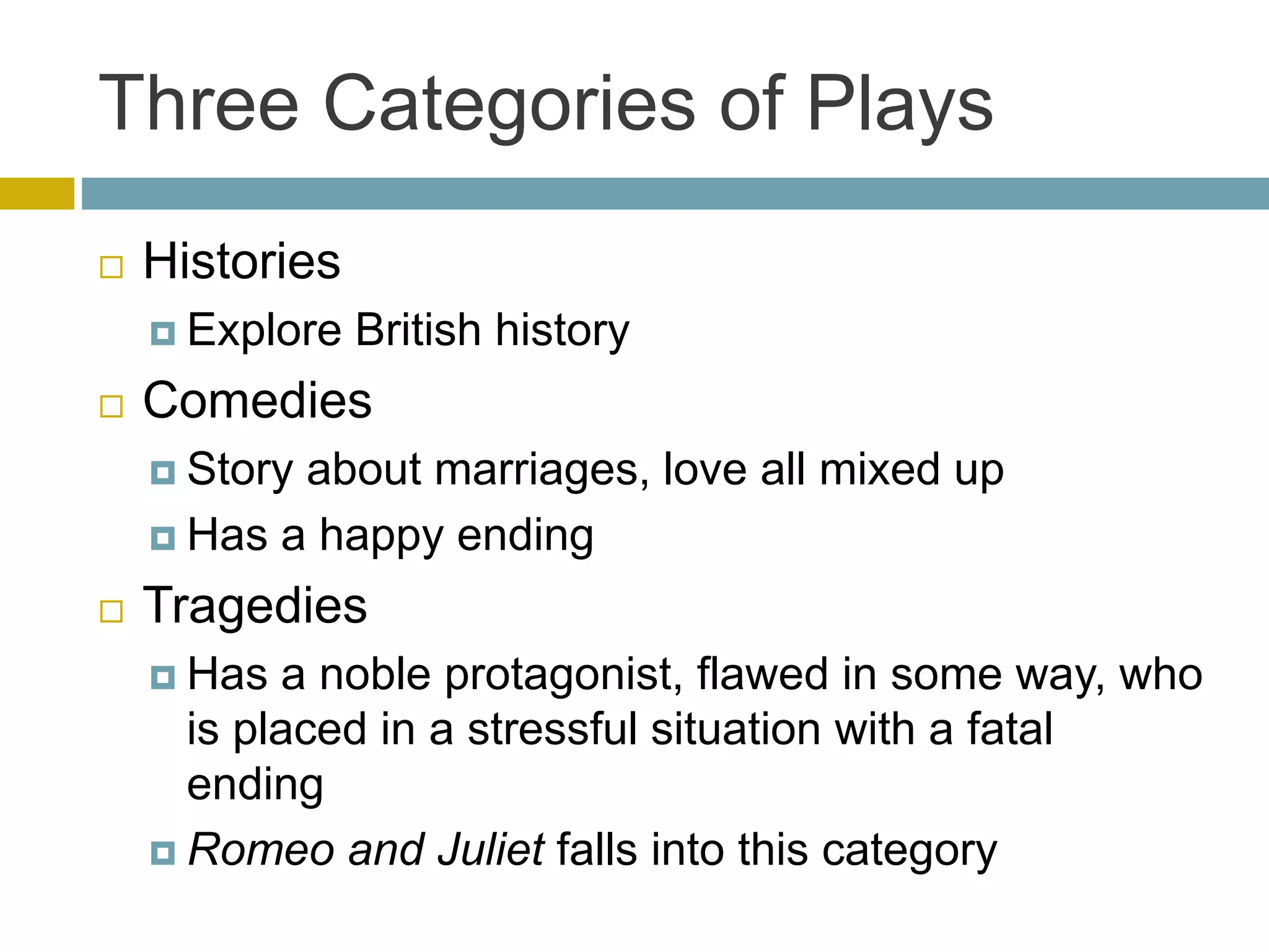 Three Categories of Plays
 Histories
 Explore British history
 Comedies
 Story about marriages, love all mixed up
 Has a happy ending
 Tragedies
 Has a noble protagonist, flawed in some way, who
is placed in a stressful situation with a fatal
ending
 Romeo and Juliet falls into this category
 