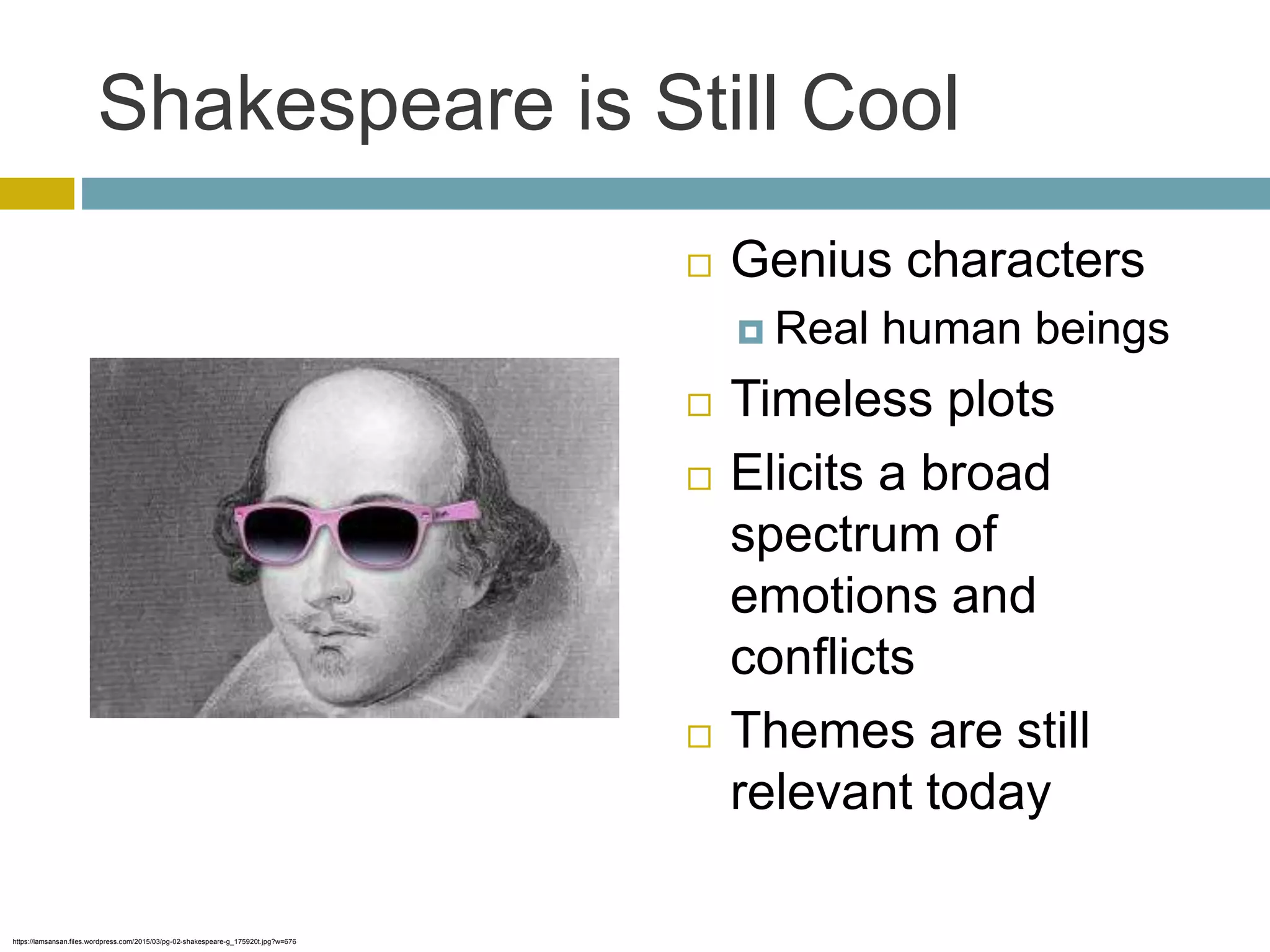 Shakespeare is Still Cool
 Genius characters
 Real human beings
 Timeless plots
 Elicits a broad
spectrum of
emotions and
conflicts
 Themes are still
relevant today
https://iamsansan.files.wordpress.com/2015/03/pg-02-shakespeare-g_175920t.jpg?w=676
 