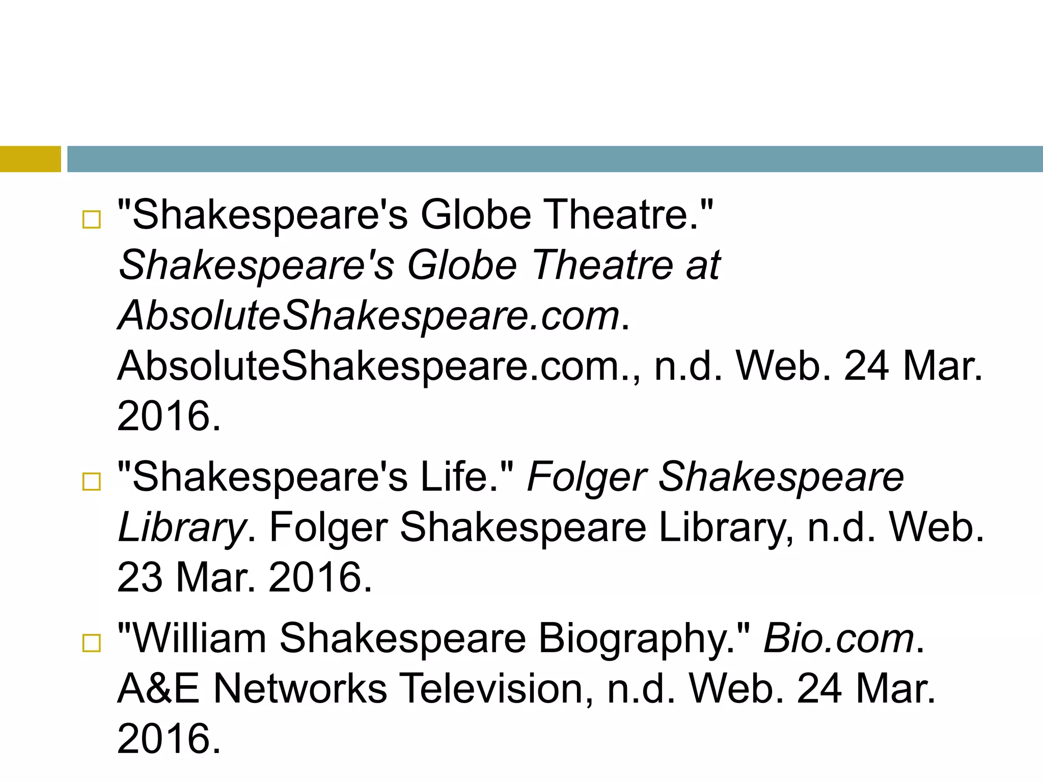  "Shakespeare's Globe Theatre."
Shakespeare's Globe Theatre at
AbsoluteShakespeare.com.
AbsoluteShakespeare.com., n.d. Web. 24 Mar.
2016.
 "Shakespeare's Life." Folger Shakespeare
Library. Folger Shakespeare Library, n.d. Web.
23 Mar. 2016.
 "William Shakespeare Biography." Bio.com.
A&E Networks Television, n.d. Web. 24 Mar.
2016.
 
