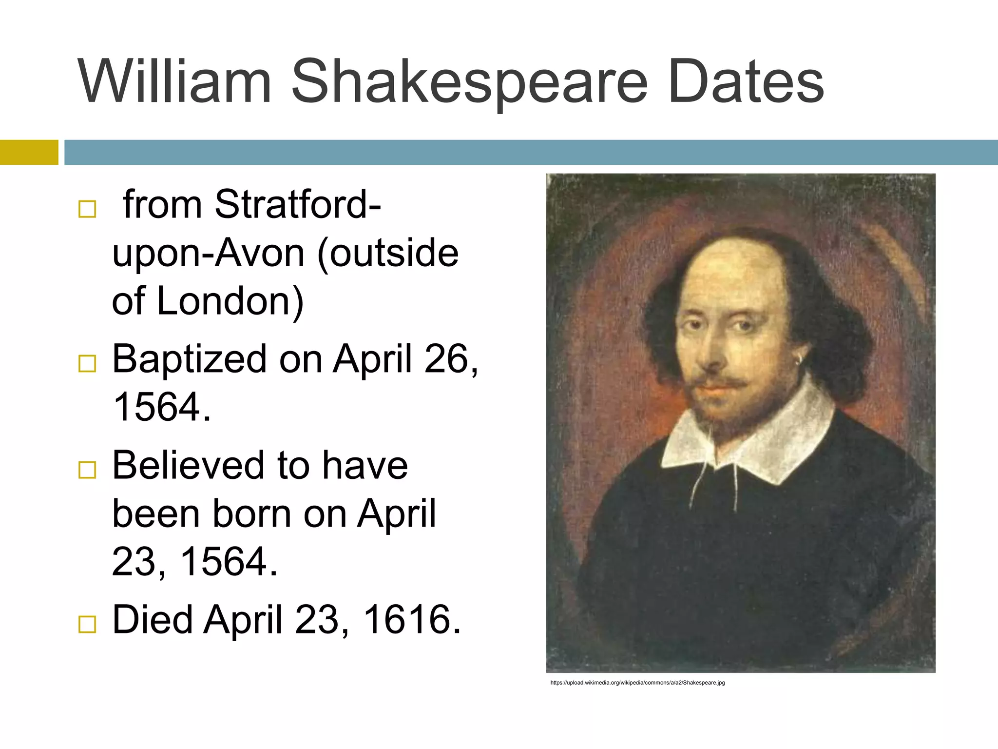 William Shakespeare Dates
 from Stratford-
upon-Avon (outside
of London)
 Baptized on April 26,
1564.
 Believed to have
been born on April
23, 1564.
 Died April 23, 1616.
https://upload.wikimedia.org/wikipedia/commons/a/a2/Shakespeare.jpg
 
