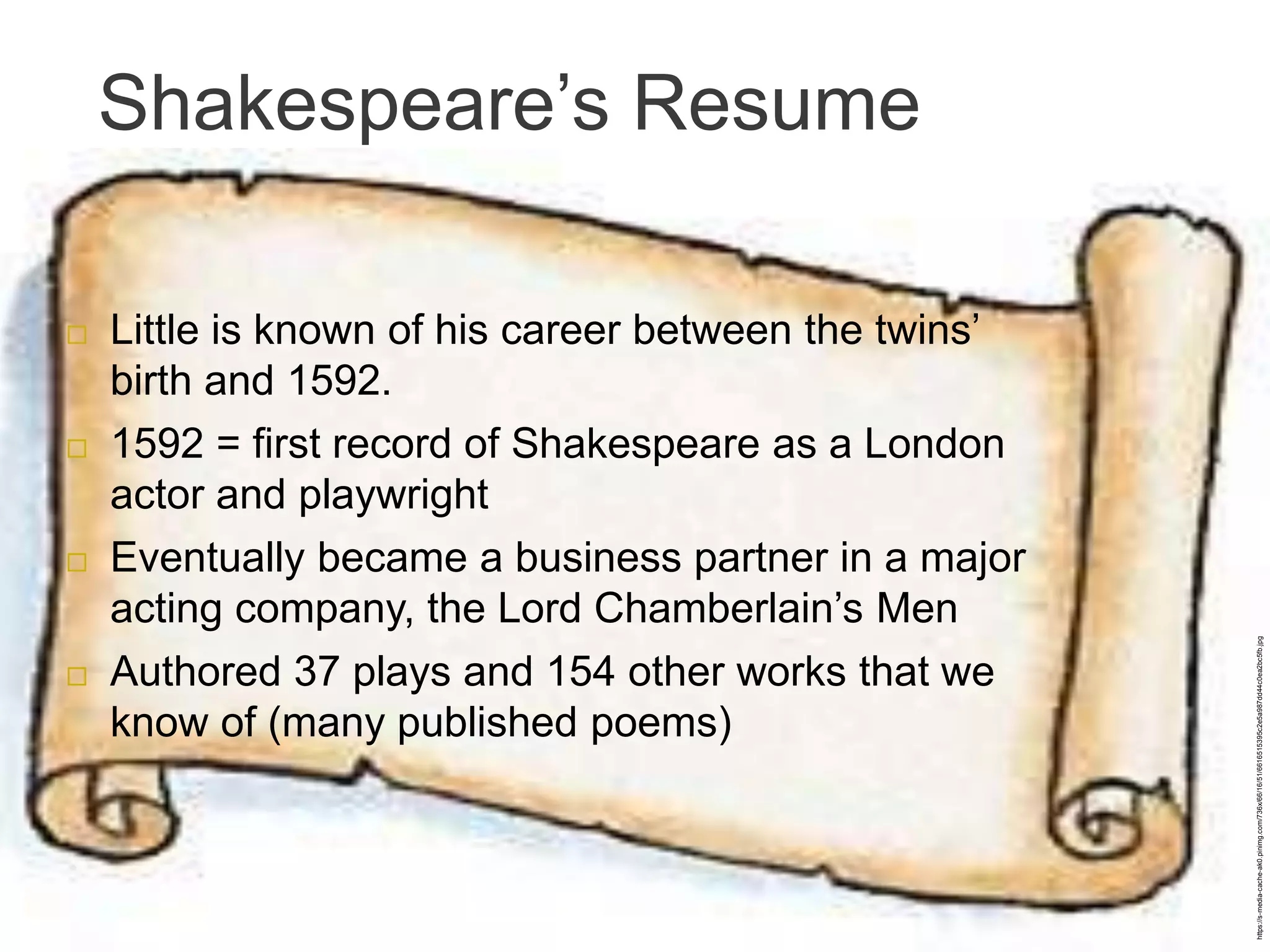 Shakespeare’s Resume
 Little is known of his career between the twins’
birth and 1592.
 1592 = first record of Shakespeare as a London
actor and playwright
 Eventually became a business partner in a major
acting company, the Lord Chamberlain’s Men
 Authored 37 plays and 154 other works that we
know of (many published poems)
https://s-media-cache-ak0.pinimg.com/736x/66/16/51/6616515395c2e5a987dd44c0ea2bc5fb.jpg
 