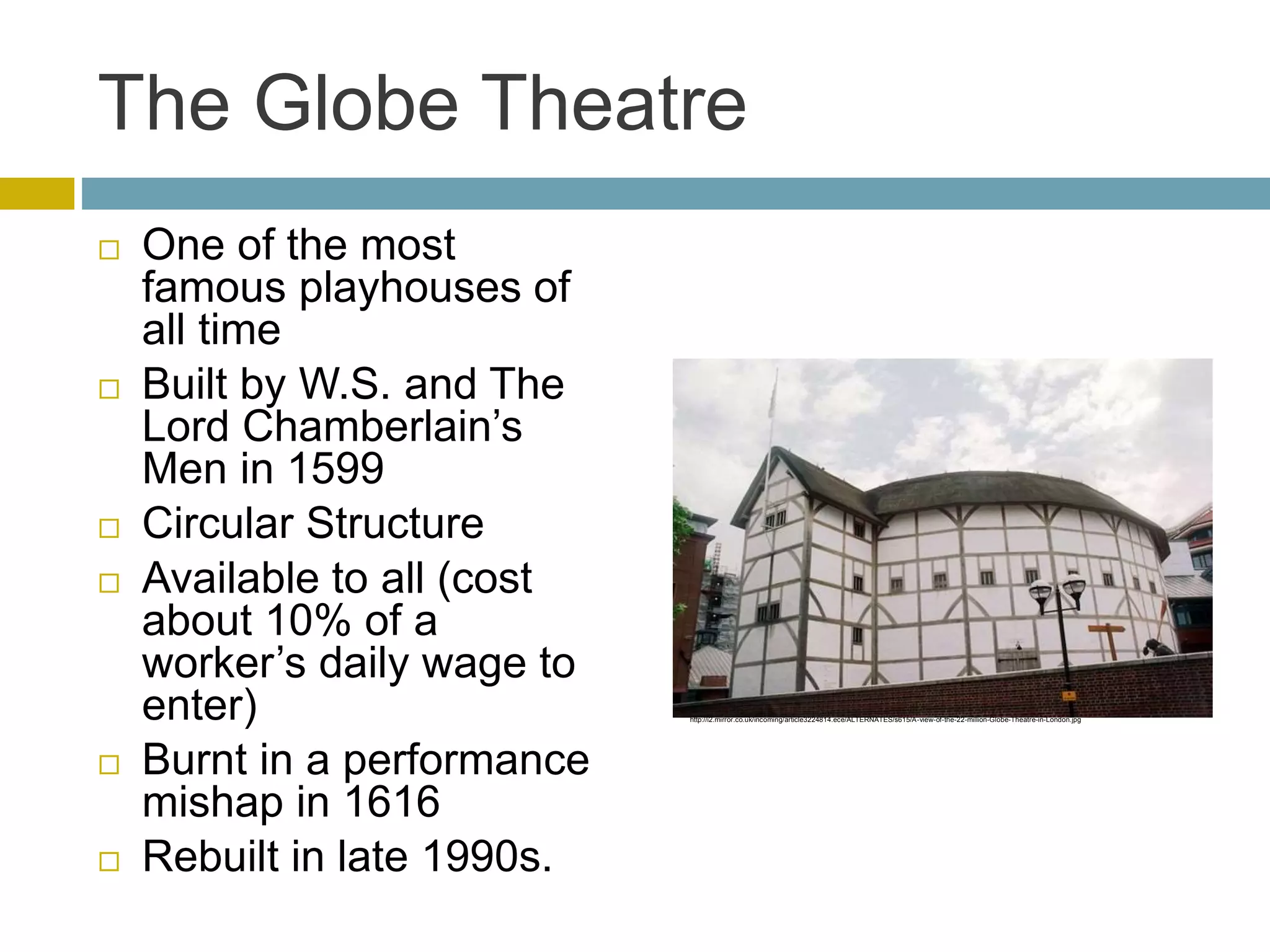 The Globe Theatre
 One of the most
famous playhouses of
all time
 Built by W.S. and The
Lord Chamberlain’s
Men in 1599
 Circular Structure
 Available to all (cost
about 10% of a
worker’s daily wage to
enter)
 Burnt in a performance
mishap in 1616
 Rebuilt in late 1990s.
http://i2.mirror.co.uk/incoming/article3224814.ece/ALTERNATES/s615/A-view-of-the-22-million-Globe-Theatre-in-London.jpg
 
