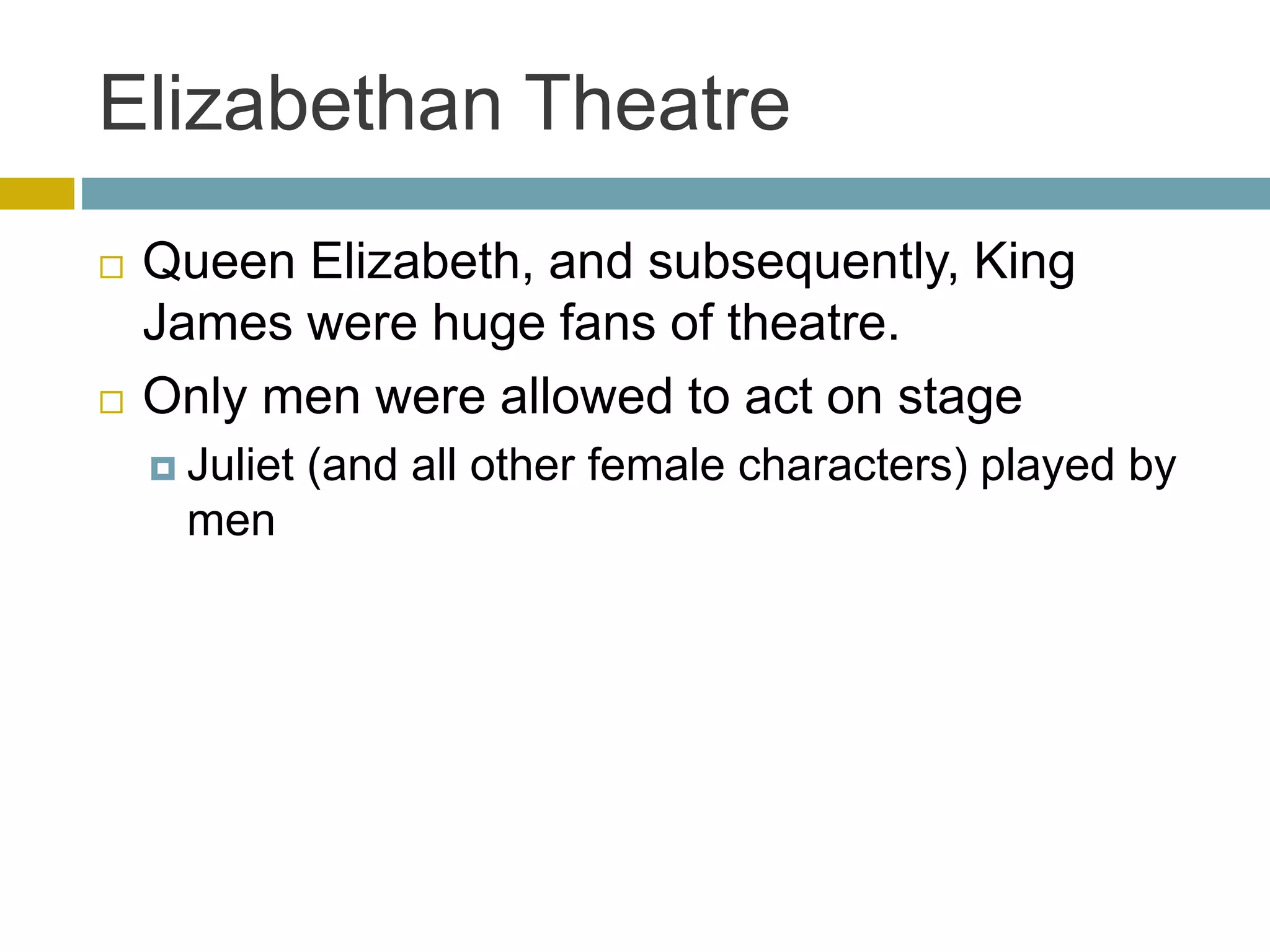 Elizabethan Theatre
 Queen Elizabeth, and subsequently, King
James were huge fans of theatre.
 Only men were allowed to act on stage
 Juliet (and all other female characters) played by
men
 
