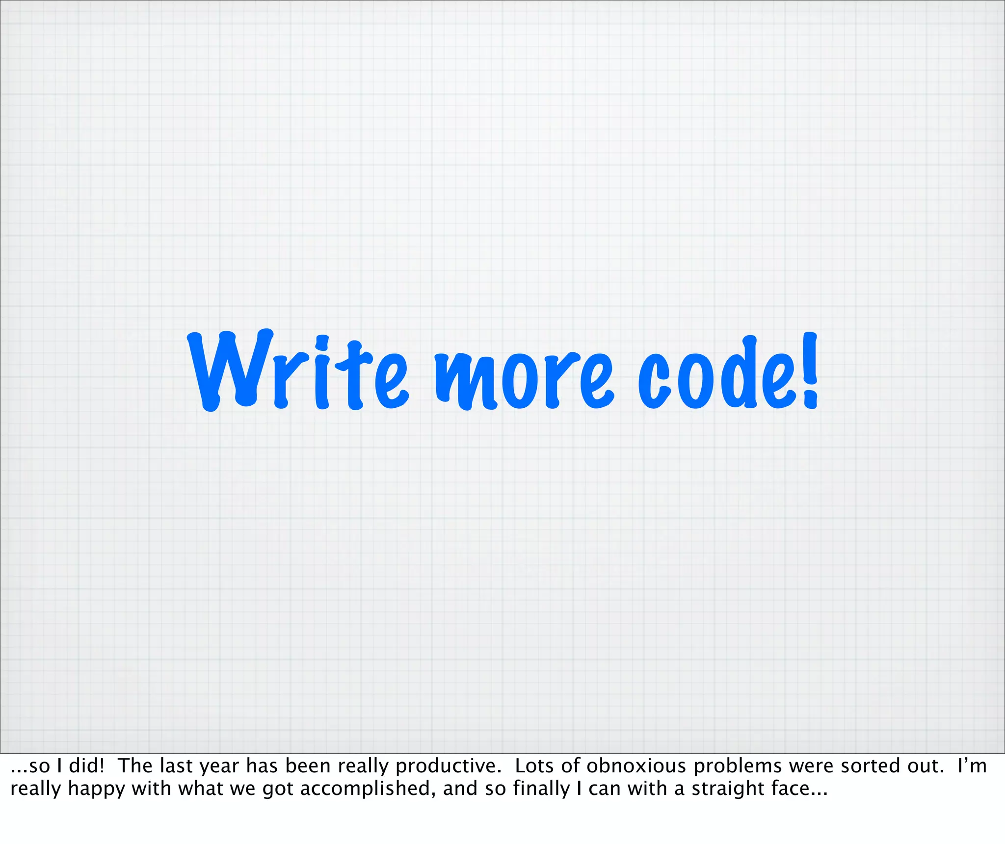 Write more code!


...so I did! The last year has been really productive. Lots of obnoxious problems were sorted out. I’m
really happy with what we got accomplished, and so finally I can with a straight face...
 