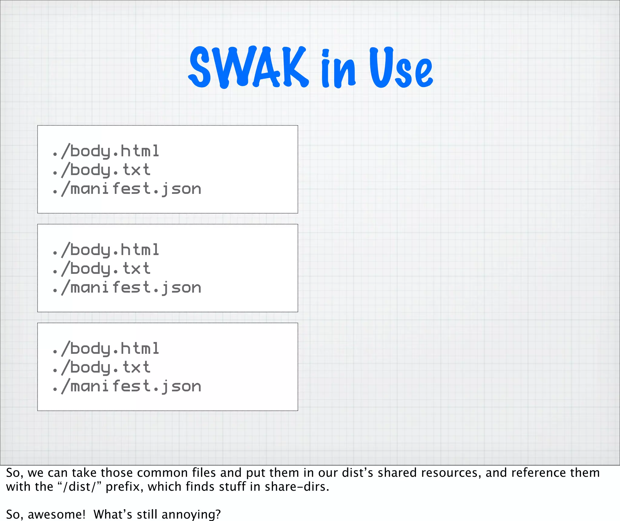 SWAK in Use
       ./body.html
       ./body.txt
       ./manifest.json



       ./body.html
       ./body.txt
       ./manifest.json



       ./body.html
       ./body.txt
       ./manifest.json




So, we can take those common files and put them in our dist’s shared resources, and reference them
with the “/dist/” prefix, which finds stuff in share-dirs.

So, awesome! What’s still annoying?
 