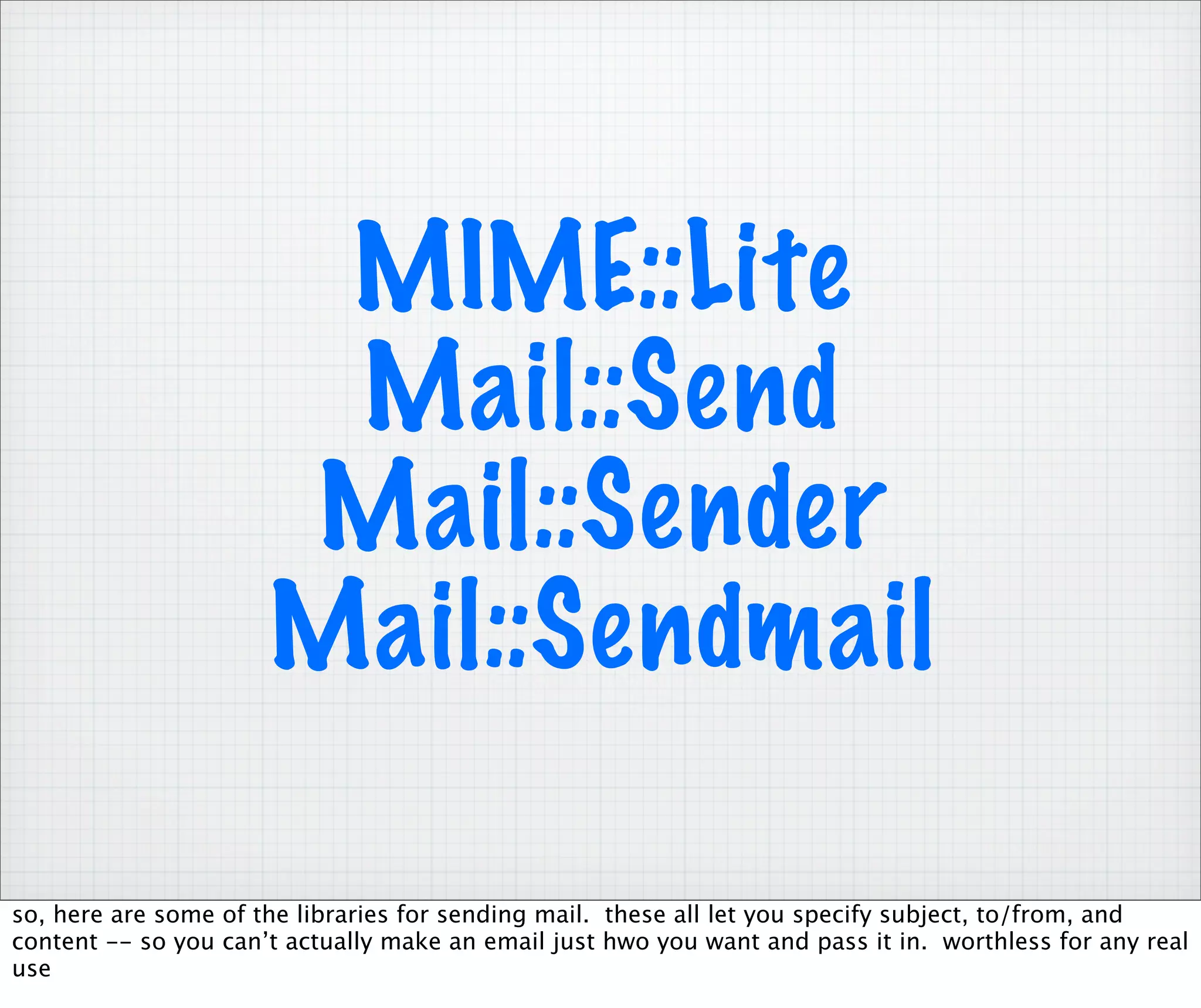 MIME::Lite
                       Mail::Send
                      Mail::Sender
                      Mail::Sendmail

so, here are some of the libraries for sending mail. these all let you specify subject, to/from, and
content -- so you can’t actually make an email just hwo you want and pass it in. worthless for any real
use
 