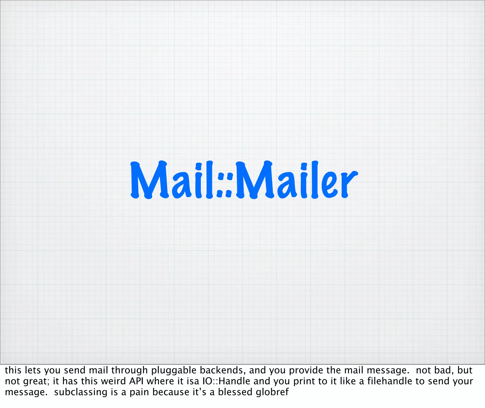 Mail::Mailer


this lets you send mail through pluggable backends, and you provide the mail message. not bad, but
not great; it has this weird API where it isa IO::Handle and you print to it like a filehandle to send your
message. subclassing is a pain because it’s a blessed globref
 