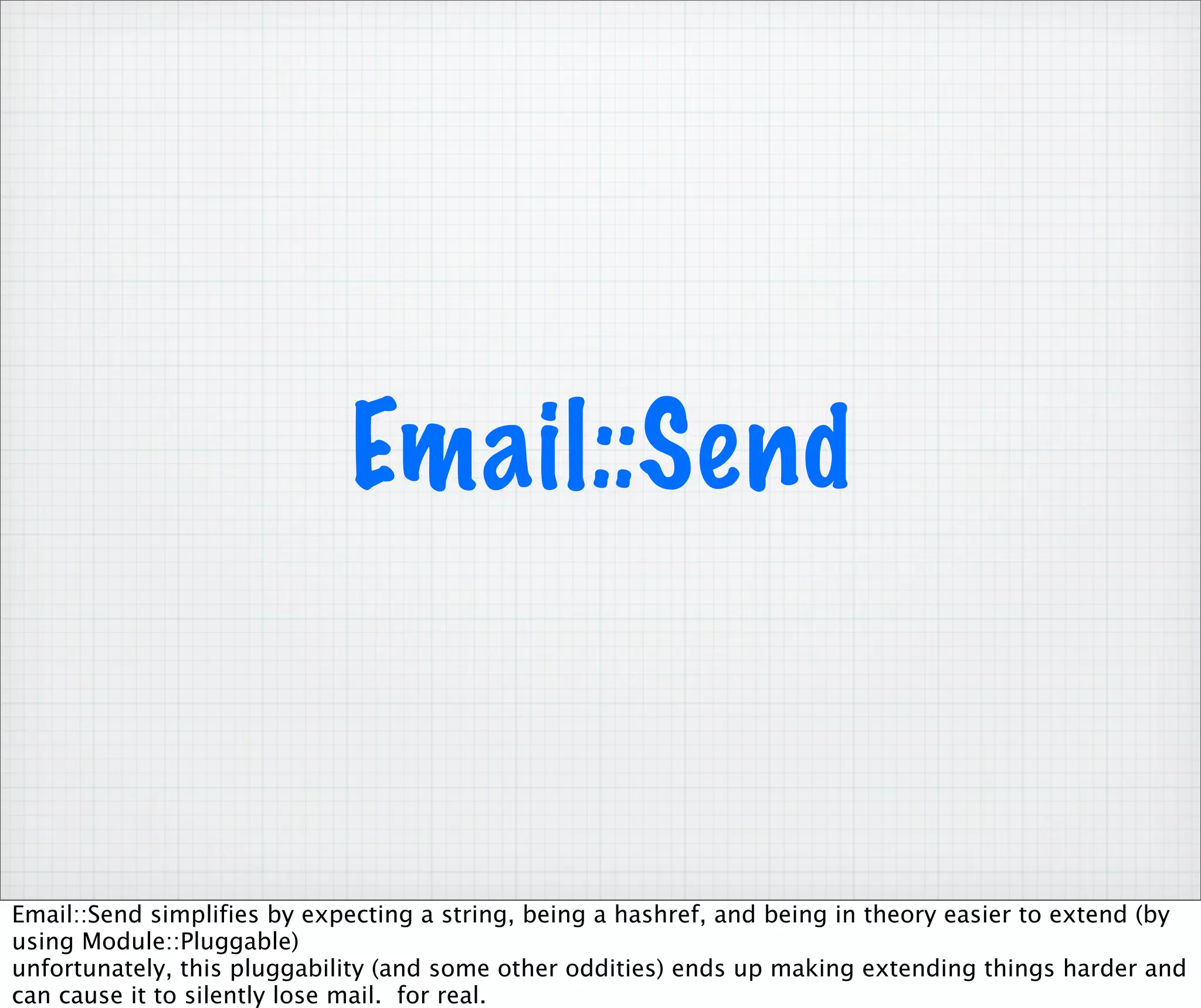 Email::Send


Email::Send simplifies by expecting a string, being a hashref, and being in theory easier to extend (by
using Module::Pluggable)
unfortunately, this pluggability (and some other oddities) ends up making extending things harder and
can cause it to silently lose mail. for real.
 