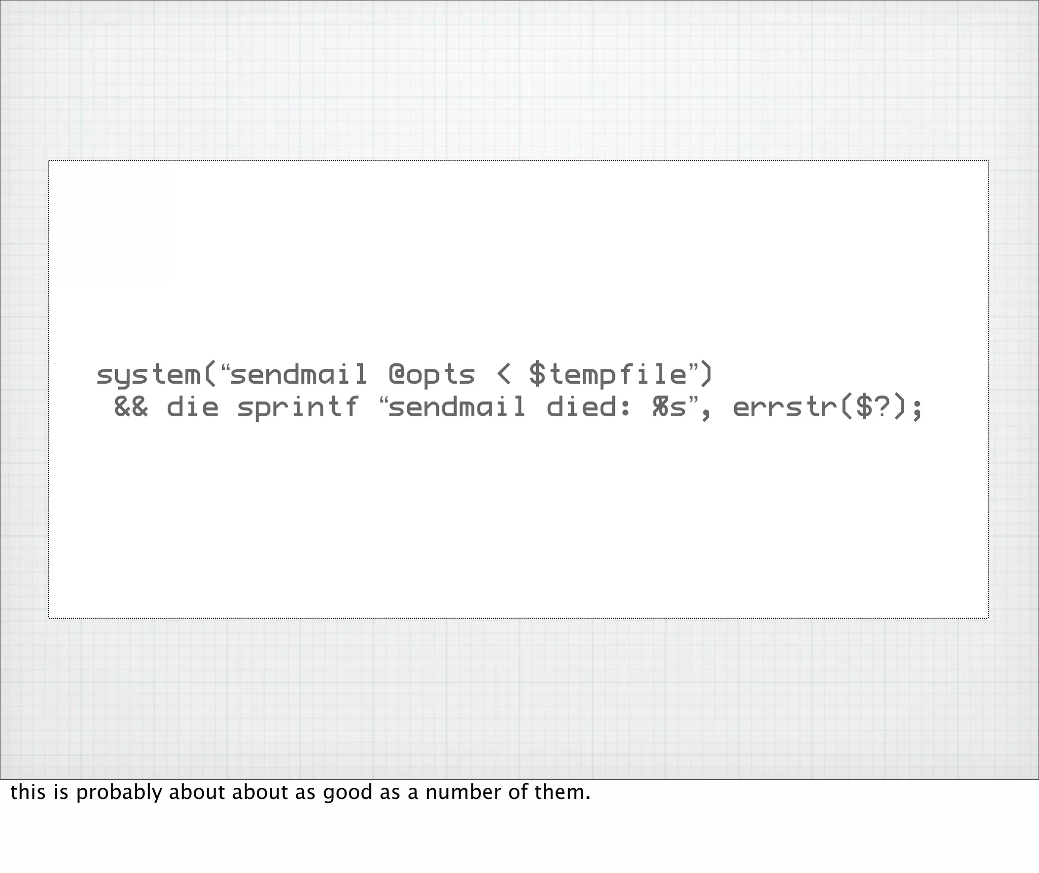 system(“sendmail @opts < $tempfile”)
         && die sprintf “sendmail died: %s”, errstr($?);




this is probably about about as good as a number of them.
 
