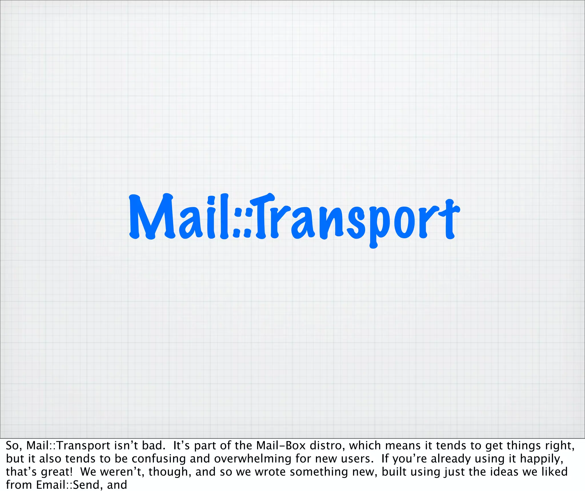 Mail::Transport


So, Mail::Transport isn’t bad. It’s part of the Mail-Box distro, which means it tends to get things right,
but it also tends to be confusing and overwhelming for new users. If you’re already using it happily,
that’s great! We weren’t, though, and so we wrote something new, built using just the ideas we liked
from Email::Send, and
 