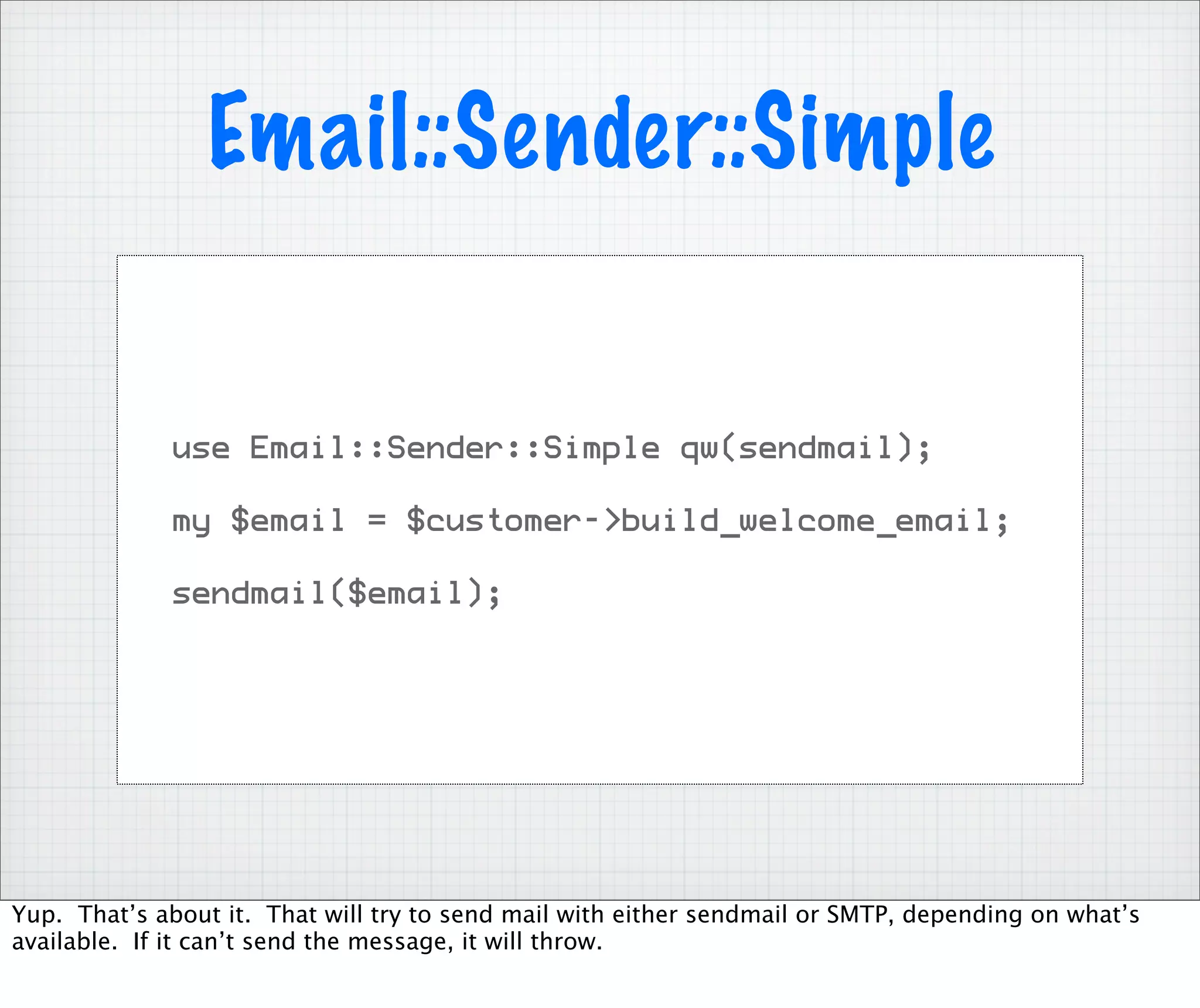 Email::Sender::Simple


              use Email::Sender::Simple qw(sendmail);

              my $email = $customer->build_welcome_email;

              sendmail($email);




Yup. That’s about it. That will try to send mail with either sendmail or SMTP, depending on what’s
available. If it can’t send the message, it will throw.
 