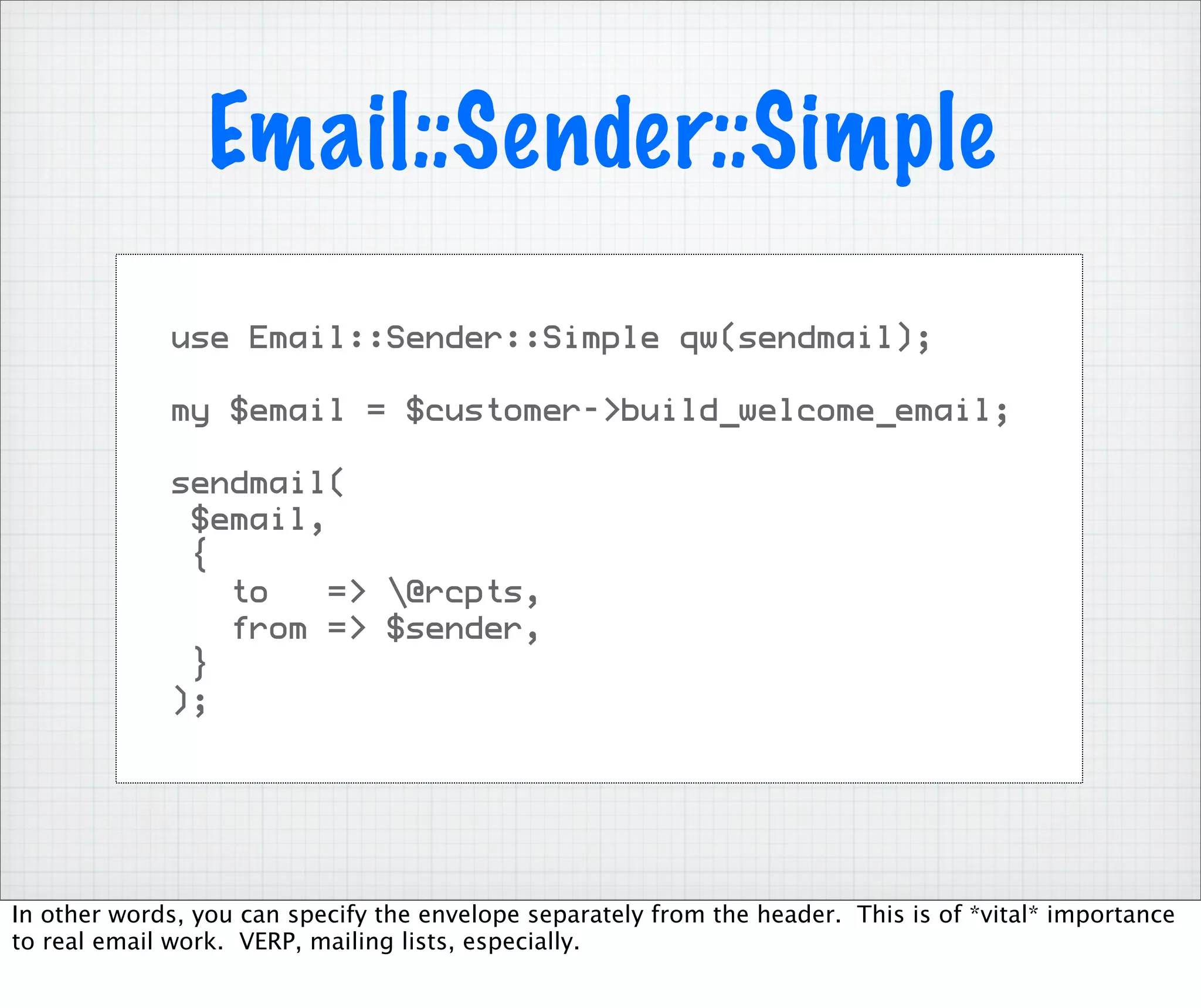 Email::Sender::Simple
              use Email::Sender::Simple qw(sendmail);

              my $email = $customer->build_welcome_email;

              sendmail(
               $email,
               {
                 to    => @rcpts,
                 from => $sender,
               }
              );




In other words, you can specify the envelope separately from the header. This is of *vital* importance
to real email work. VERP, mailing lists, especially.
 