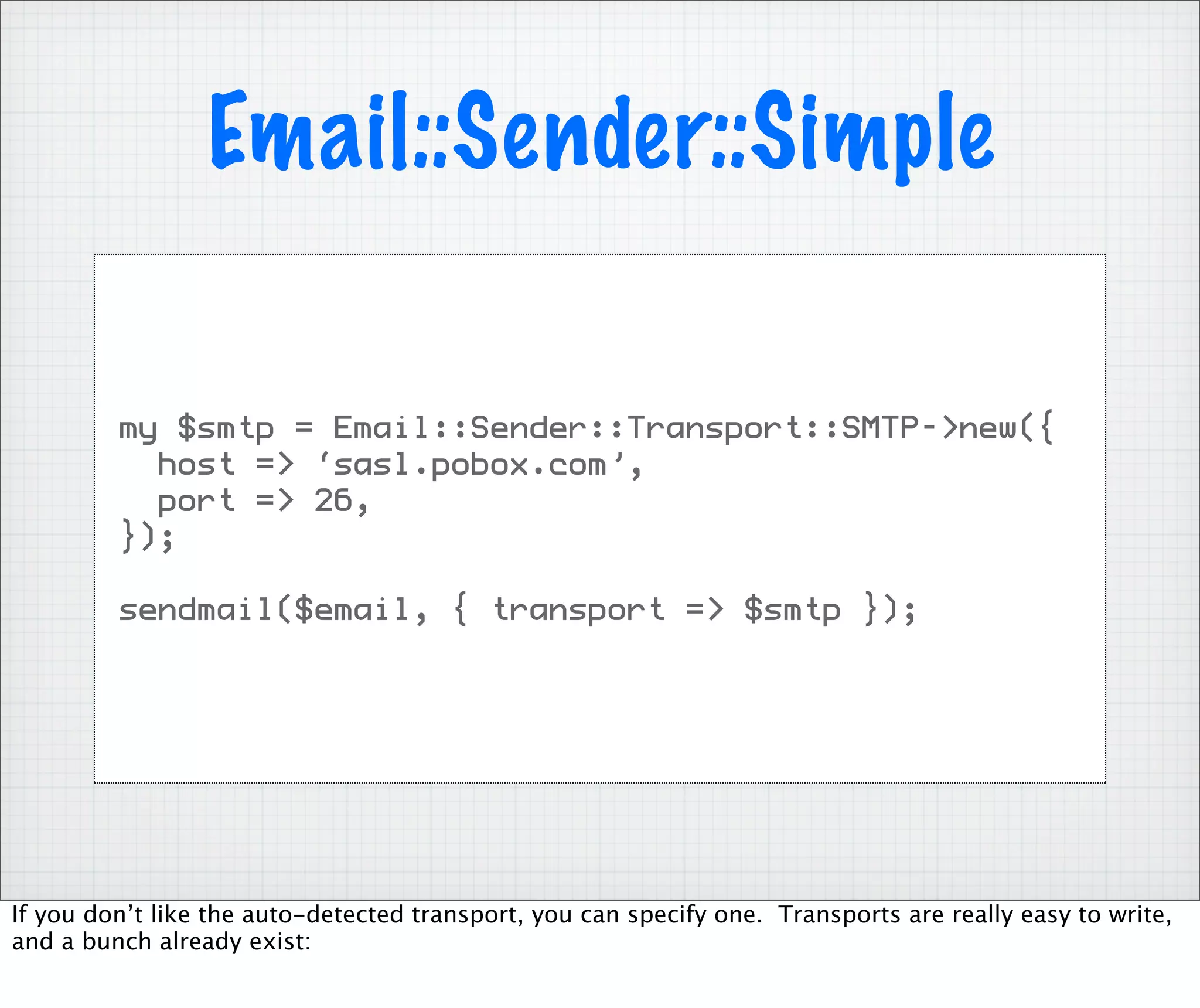 Email::Sender::Simple

         my $smtp = Email::Sender::Transport::SMTP->new({
           host => ‘sasl.pobox.com’,
           port => 26,
         });

         sendmail($email, { transport => $smtp });




If you don’t like the auto-detected transport, you can specify one. Transports are really easy to write,
and a bunch already exist:
 
