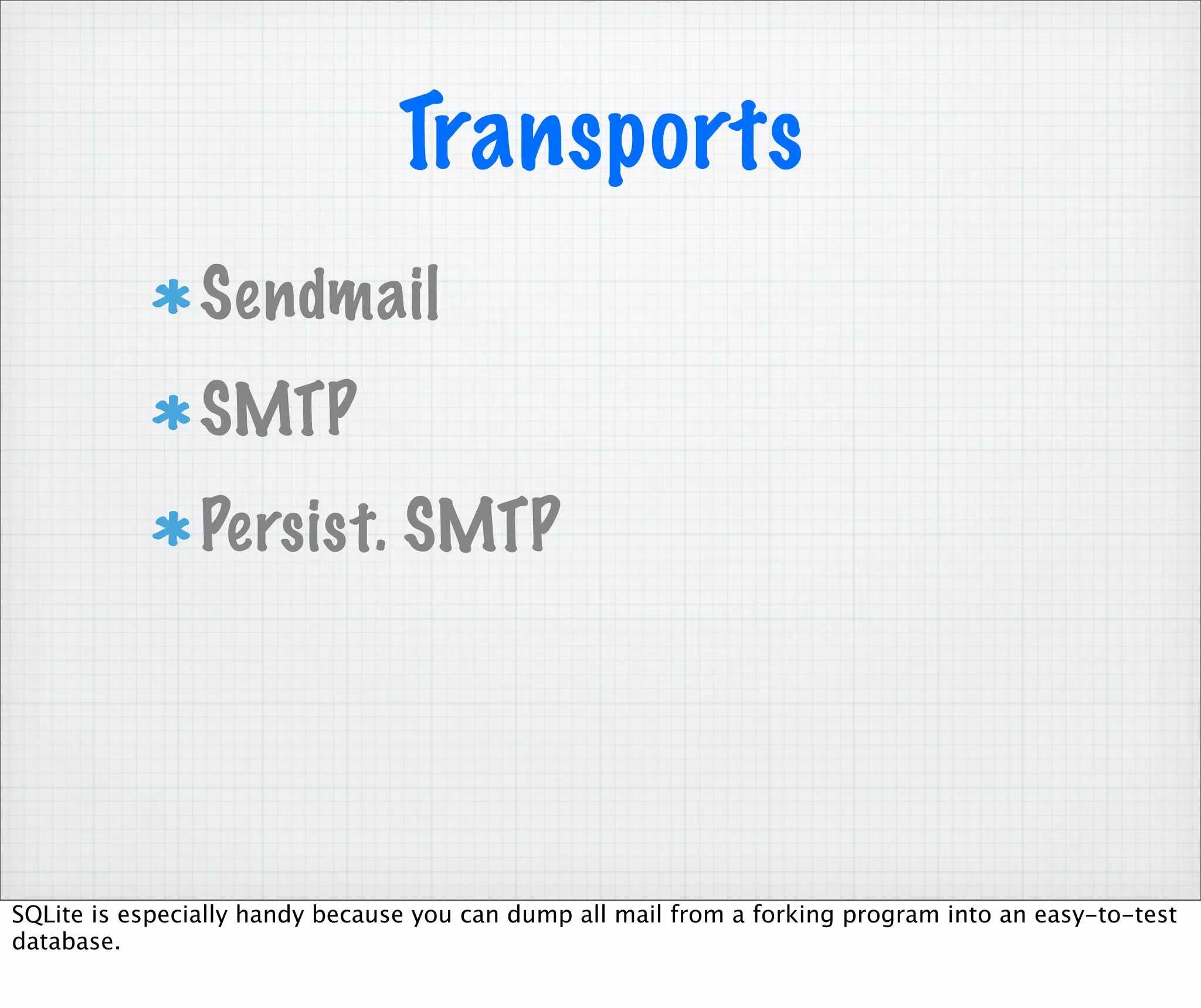 Transports
                Sendmail
                SMTP
                Persist. SMTP




SQLite is especially handy because you can dump all mail from a forking program into an easy-to-test
database.
 