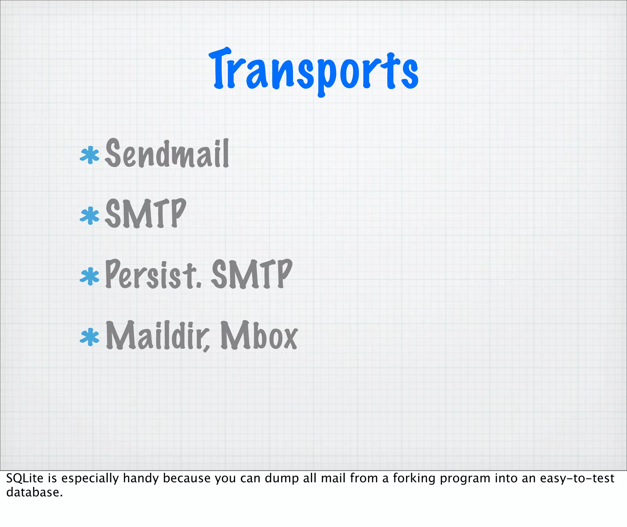 Transports
                Sendmail
                SMTP
                Persist. SMTP
                Maildir, Mbox


SQLite is especially handy because you can dump all mail from a forking program into an easy-to-test
database.
 