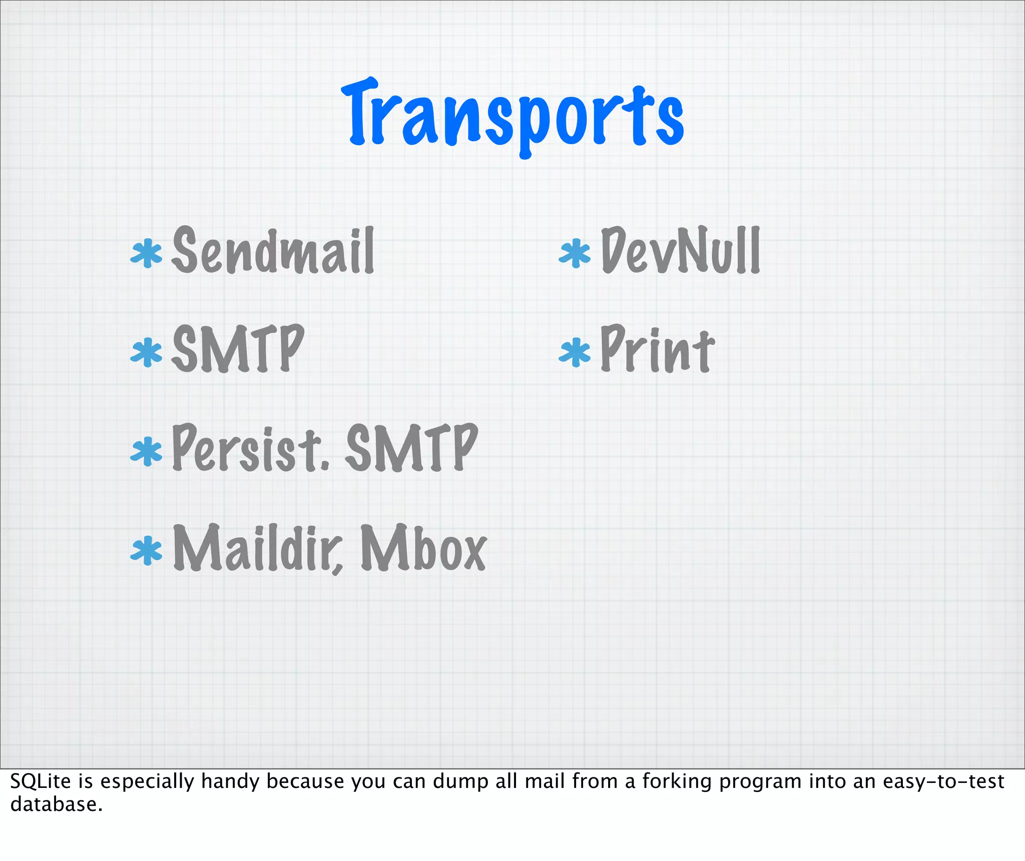 Transports
                Sendmail                                   DevNull
                SMTP                                       Print
                Persist. SMTP
                Maildir, Mbox


SQLite is especially handy because you can dump all mail from a forking program into an easy-to-test
database.
 