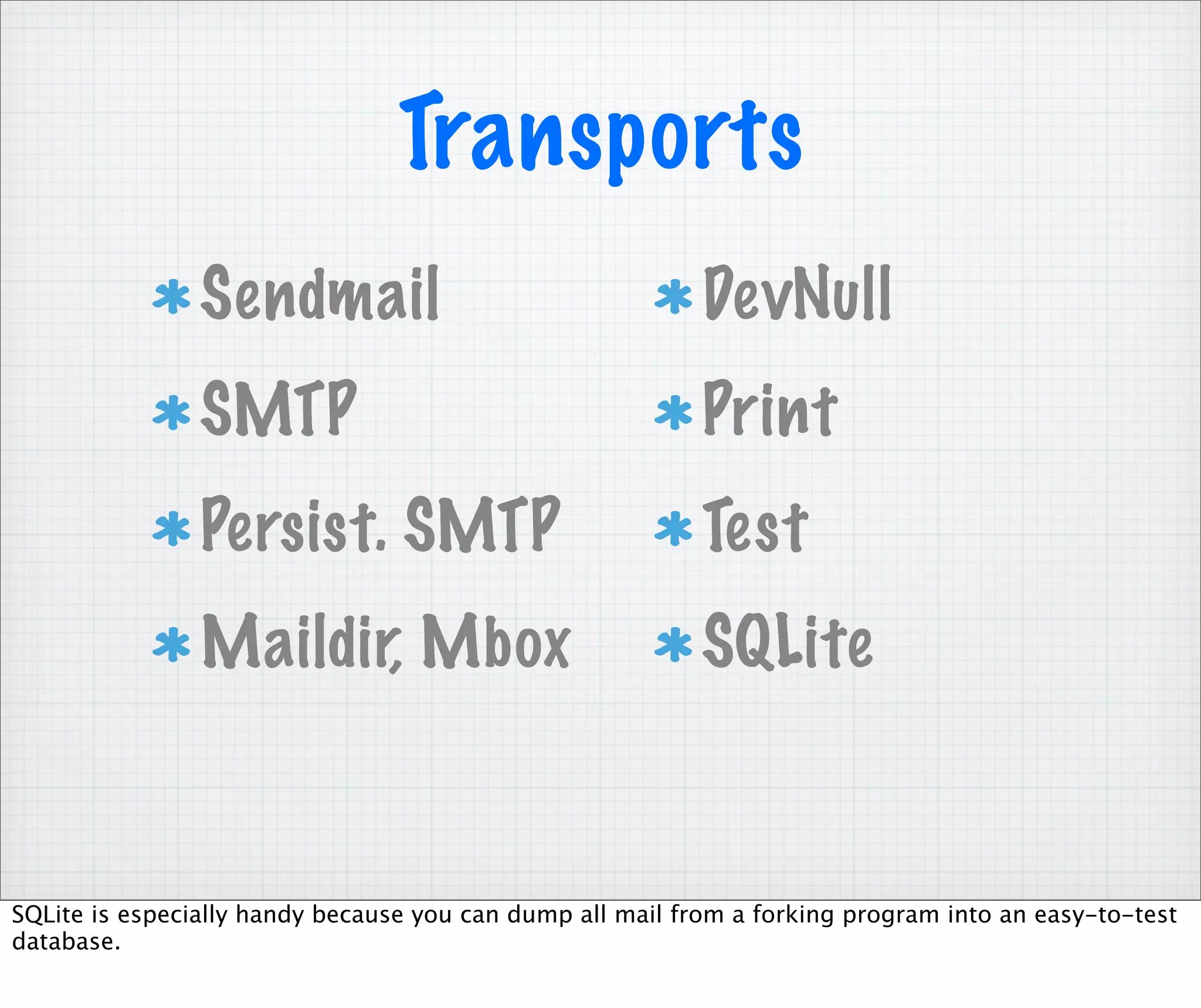 Transports
                Sendmail                                   DevNull
                SMTP                                       Print
                Persist. SMTP                              Test
                Maildir, Mbox                              SQLite


SQLite is especially handy because you can dump all mail from a forking program into an easy-to-test
database.
 