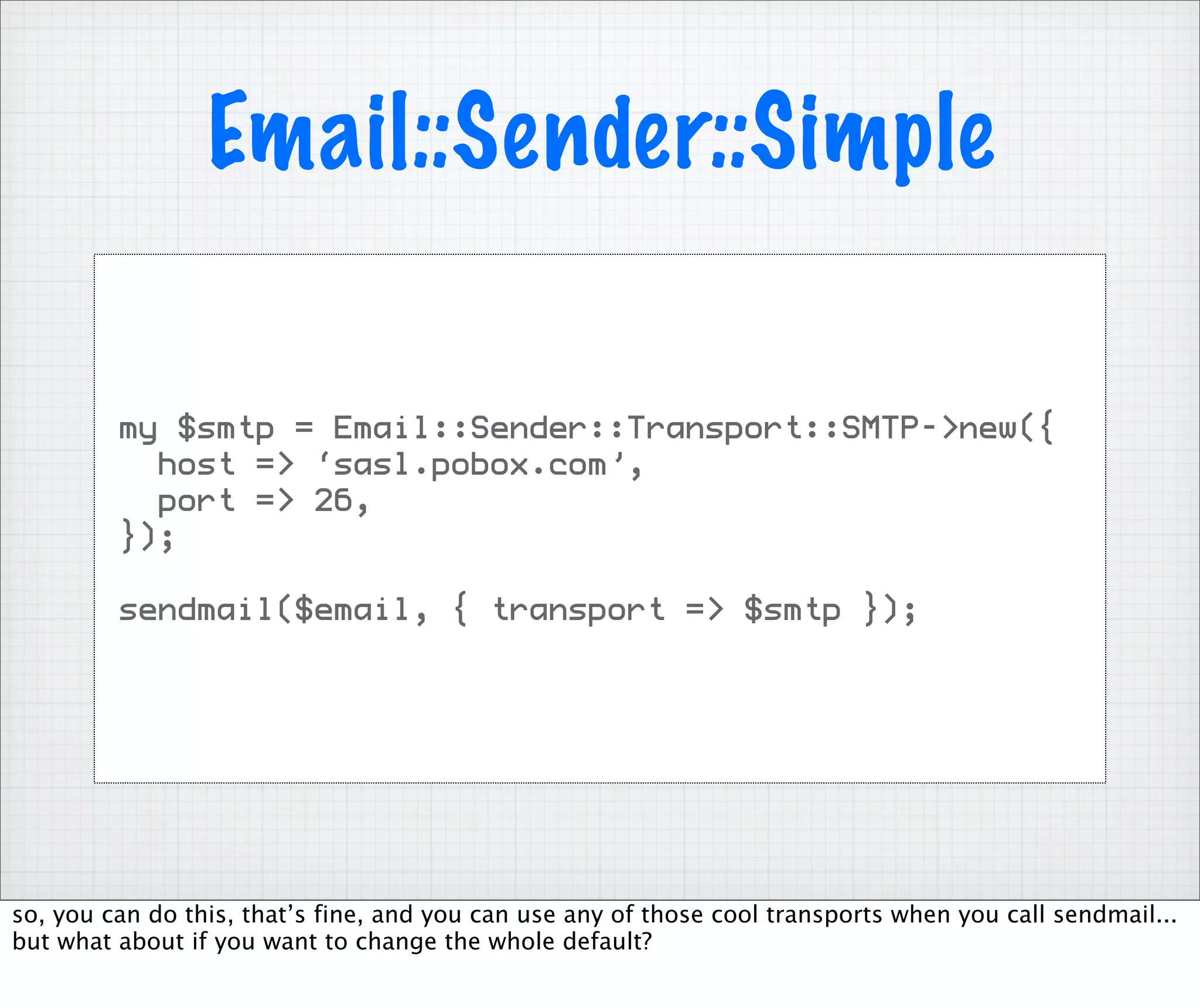 Email::Sender::Simple

         my $smtp = Email::Sender::Transport::SMTP->new({
           host => ‘sasl.pobox.com’,
           port => 26,
         });

         sendmail($email, { transport => $smtp });




so, you can do this, that’s fine, and you can use any of those cool transports when you call sendmail...
but what about if you want to change the whole default?
 