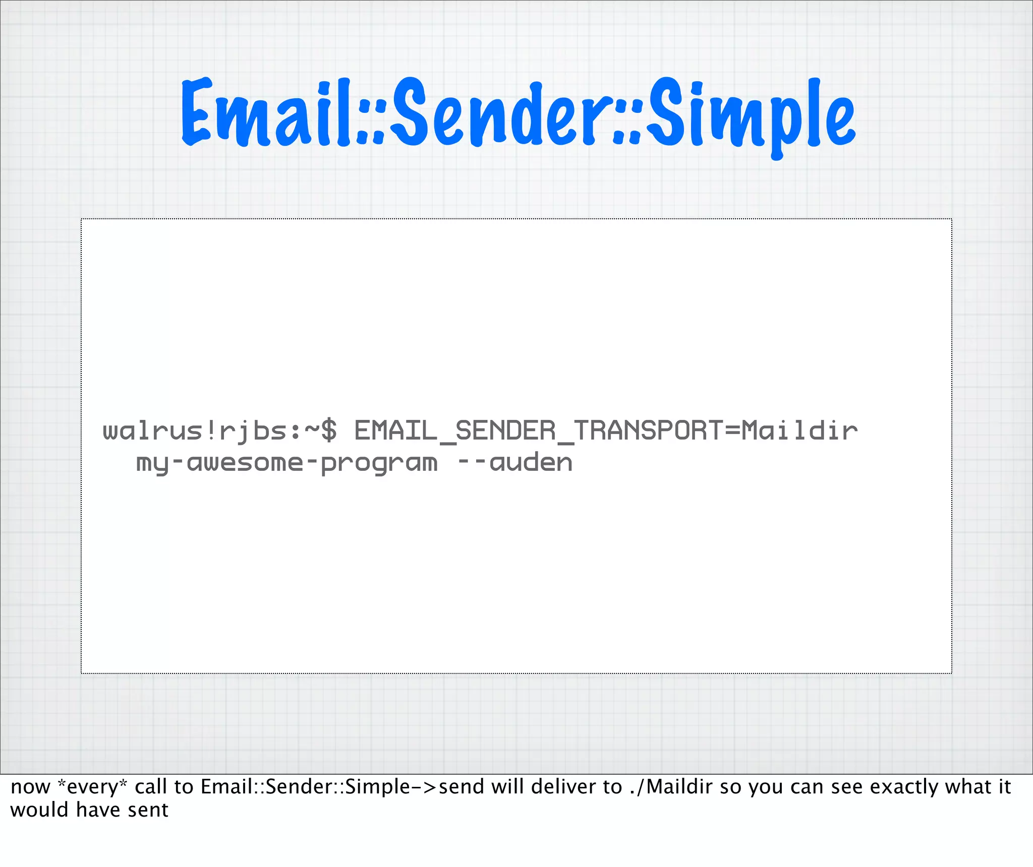 Email::Sender::Simple


         walrus!rjbs:~$ EMAIL_SENDER_TRANSPORT=Maildir
           my-awesome-program --auden




now *every* call to Email::Sender::Simple->send will deliver to ./Maildir so you can see exactly what it
would have sent
 