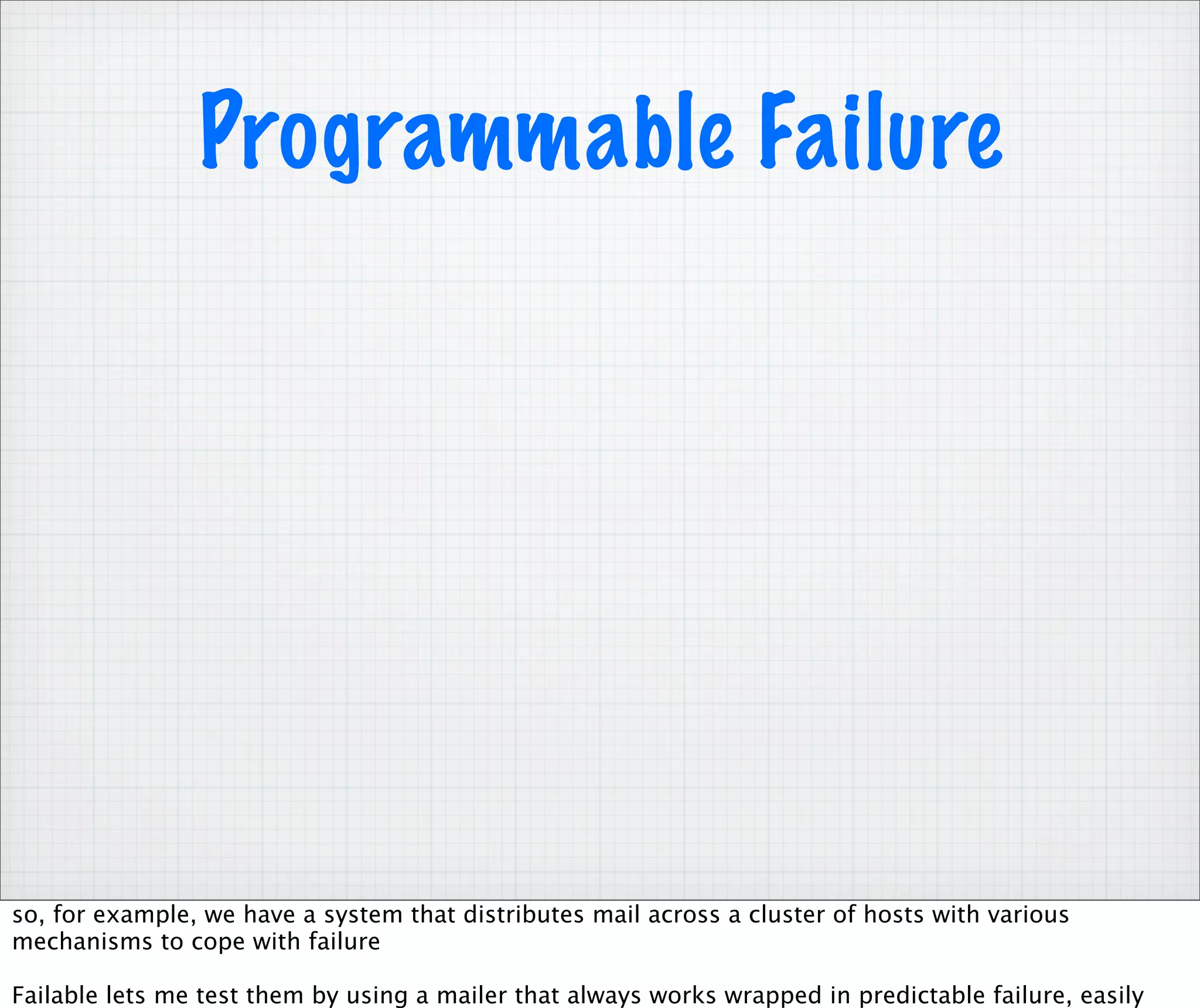 Programmable Failure




so, for example, we have a system that distributes mail across a cluster of hosts with various
mechanisms to cope with failure

Failable lets me test them by using a mailer that always works wrapped in predictable failure, easily
 