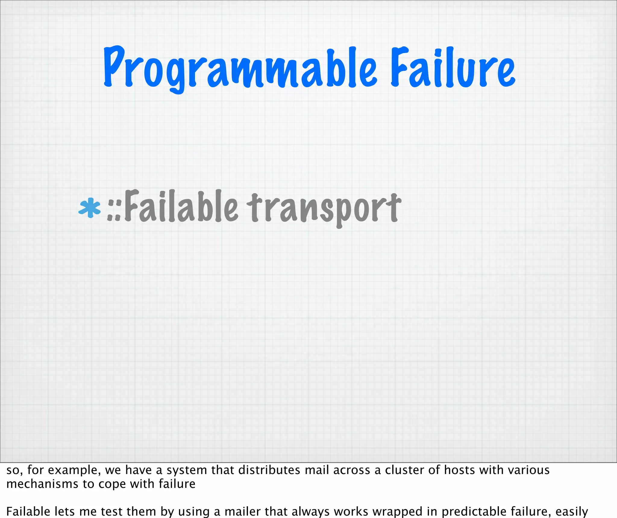 Programmable Failure

                 ::Failable transport




so, for example, we have a system that distributes mail across a cluster of hosts with various
mechanisms to cope with failure

Failable lets me test them by using a mailer that always works wrapped in predictable failure, easily
 