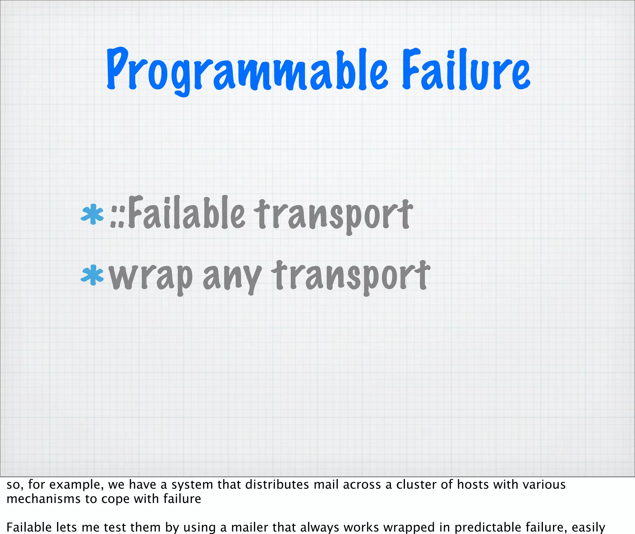 Programmable Failure

                 ::Failable transport
                 wrap any transport




so, for example, we have a system that distributes mail across a cluster of hosts with various
mechanisms to cope with failure

Failable lets me test them by using a mailer that always works wrapped in predictable failure, easily
 
