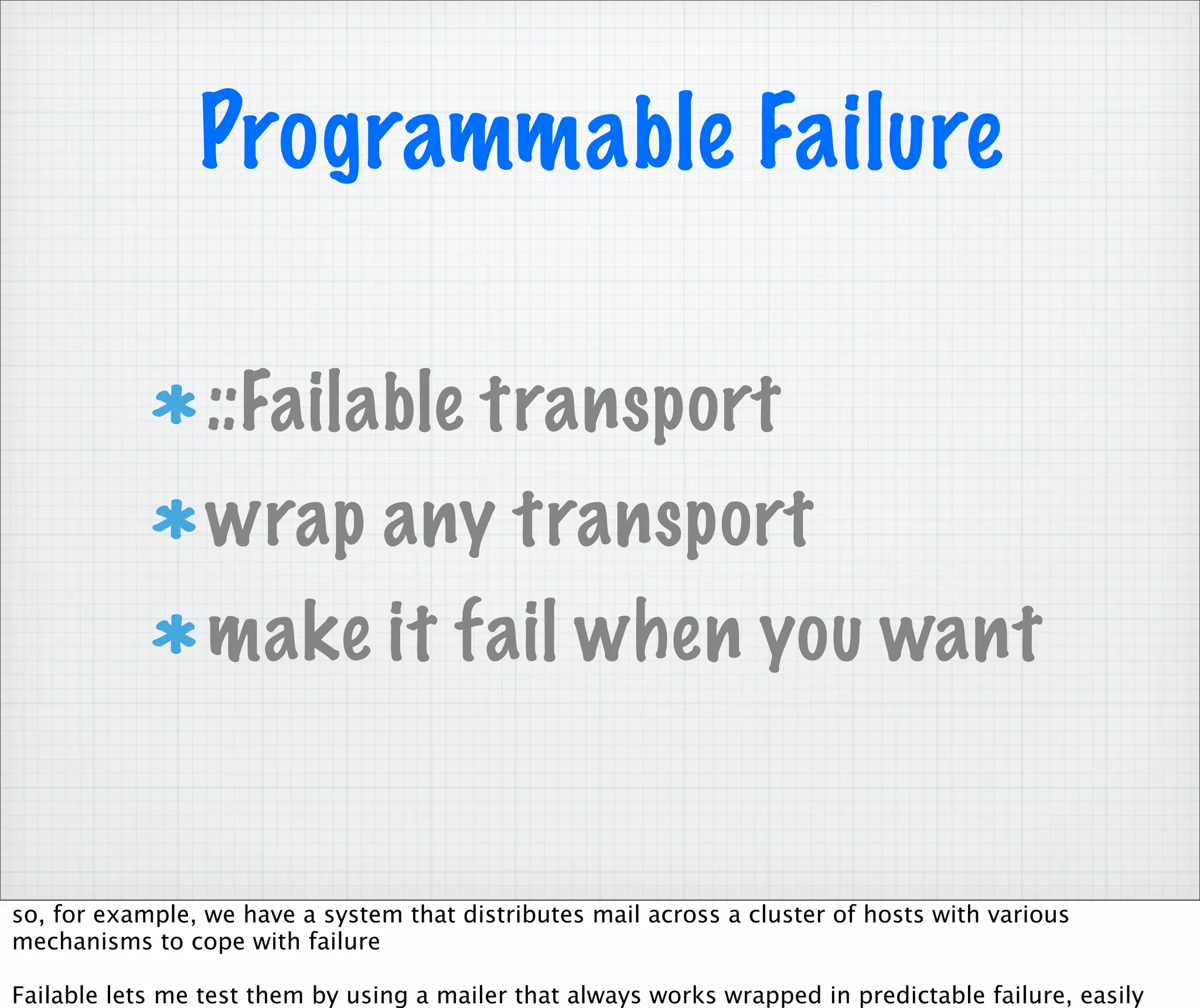 Programmable Failure

                 ::Failable transport
                 wrap any transport
                 make it fail when you want


so, for example, we have a system that distributes mail across a cluster of hosts with various
mechanisms to cope with failure

Failable lets me test them by using a mailer that always works wrapped in predictable failure, easily
 