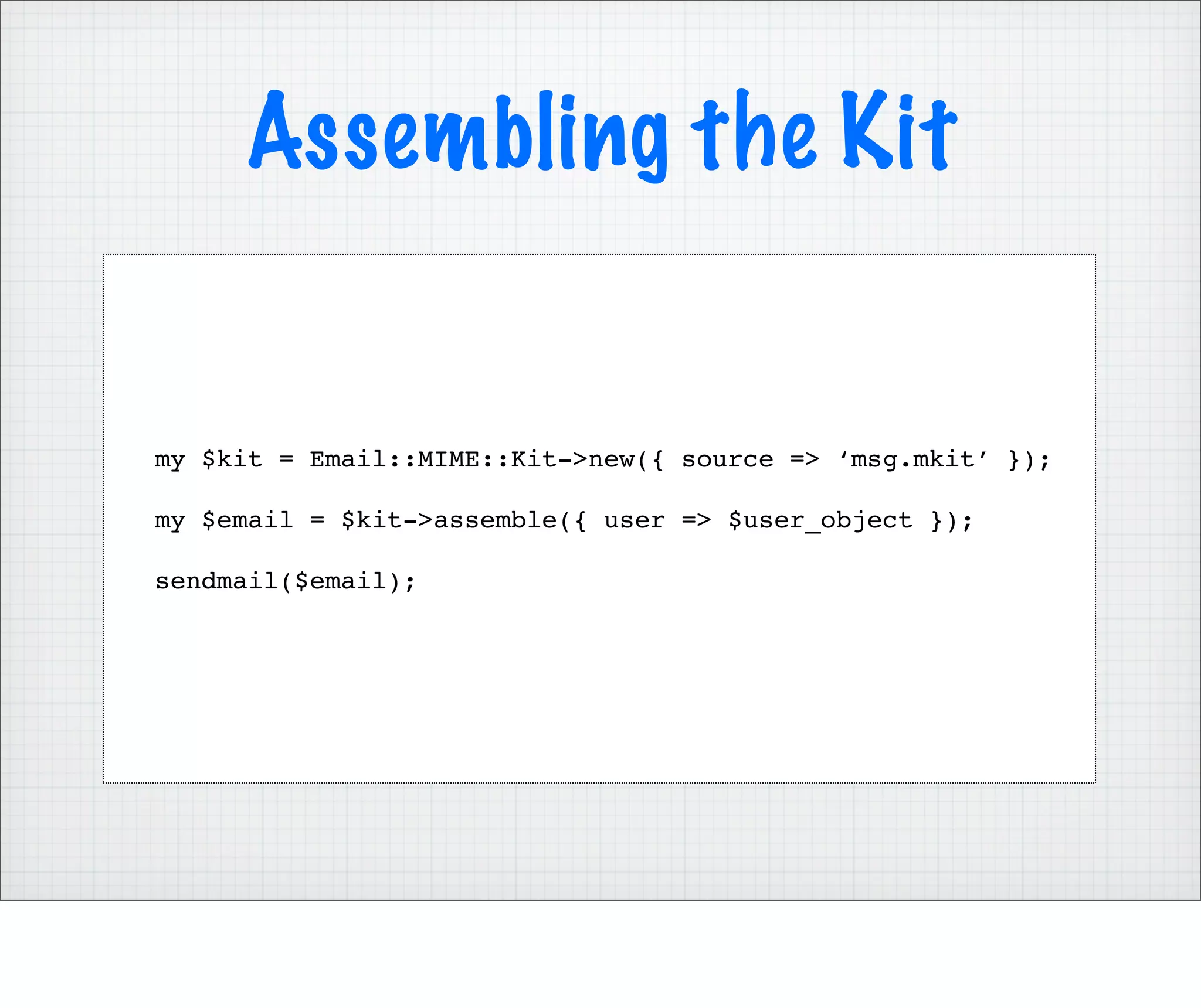 Assembling the Kit


my $kit = Email::MIME::Kit->new({ source => ‘msg.mkit’ });

my $email = $kit->assemble({ user => $user_object });

sendmail($email);
 