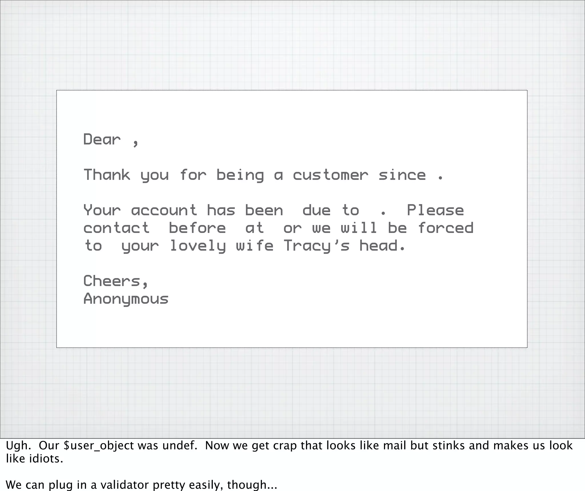 Dear ,

              Thank you for being a customer since .

              Your account has been due to . Please
              contact before at or we will be forced
              to your lovely wife Tracy’s head.

              Cheers,
              Anonymous




Ugh. Our $user_object was undef. Now we get crap that looks like mail but stinks and makes us look
like idiots.

We can plug in a validator pretty easily, though...
 