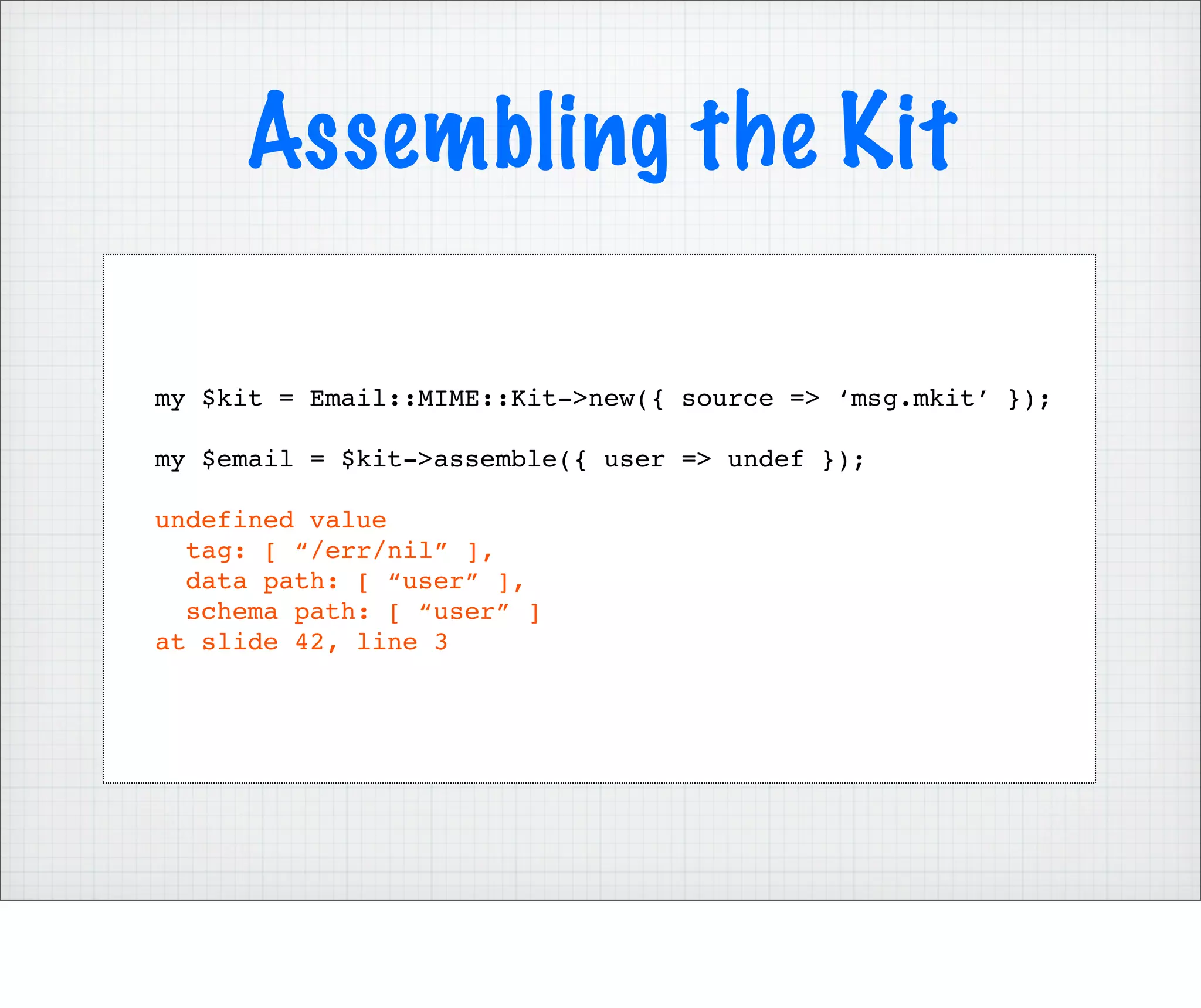 Assembling the Kit

my $kit = Email::MIME::Kit->new({ source => ‘msg.mkit’ });

my $email = $kit->assemble({ user => undef });

undefined value
  tag: [ “/err/nil” ],
  data path: [ “user” ],
  schema path: [ “user” ]
at slide 42, line 3
 