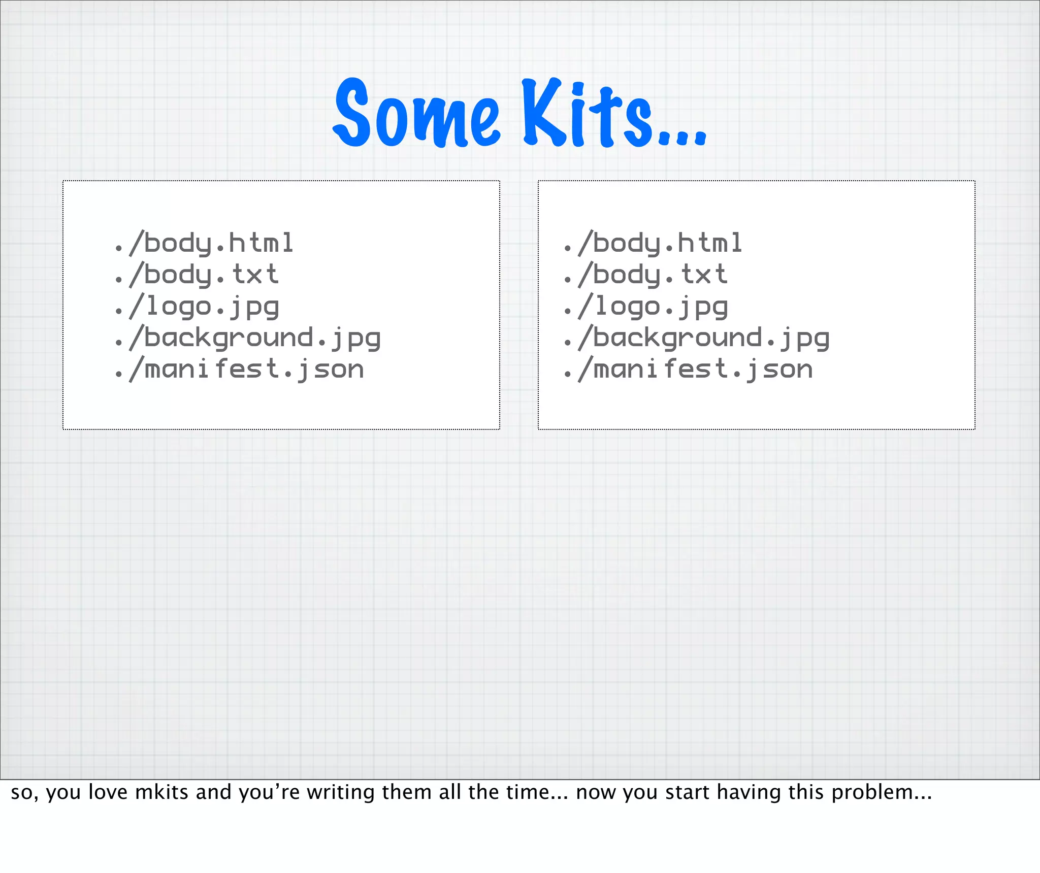 Some Kits...
          ./body.html                                   ./body.html
          ./body.txt                                    ./body.txt
          ./logo.jpg                                    ./logo.jpg
          ./background.jpg                              ./background.jpg
          ./manifest.json                               ./manifest.json




so, you love mkits and you’re writing them all the time... now you start having this problem...
 