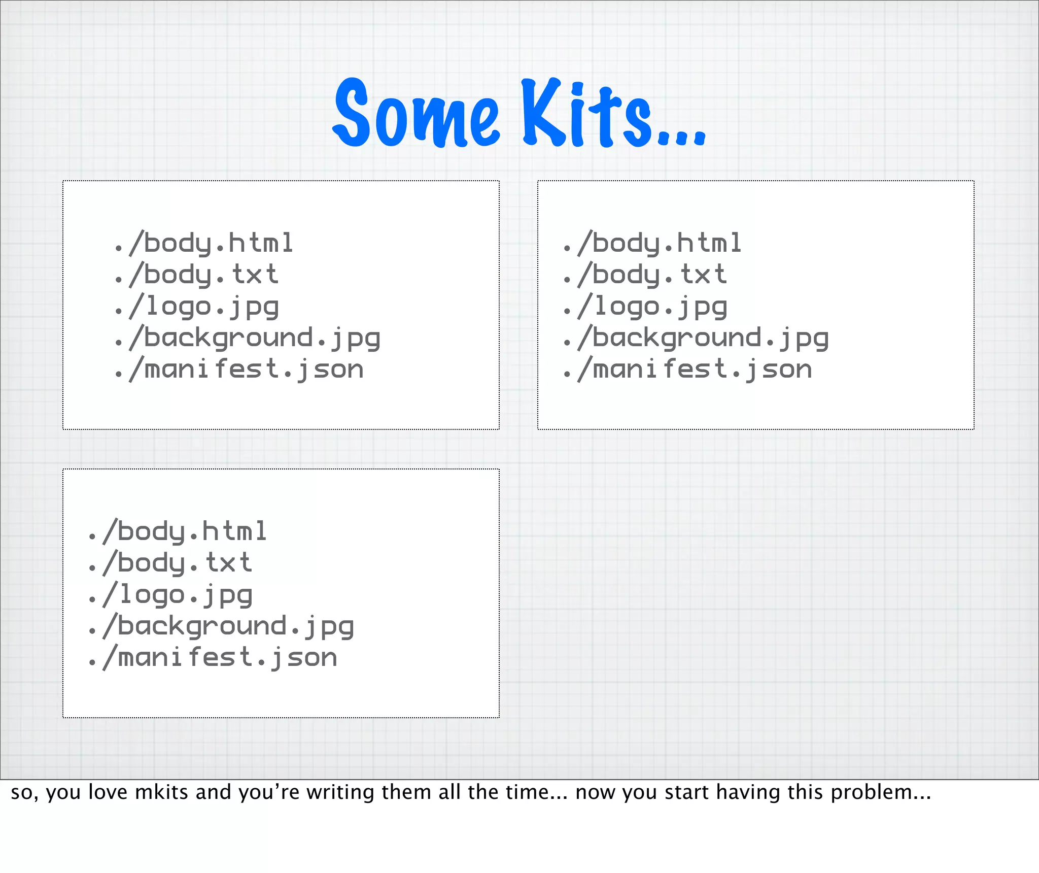 Some Kits...
          ./body.html                                   ./body.html
          ./body.txt                                    ./body.txt
          ./logo.jpg                                    ./logo.jpg
          ./background.jpg                              ./background.jpg
          ./manifest.json                               ./manifest.json




       ./body.html
       ./body.txt
       ./logo.jpg
       ./background.jpg
       ./manifest.json




so, you love mkits and you’re writing them all the time... now you start having this problem...
 