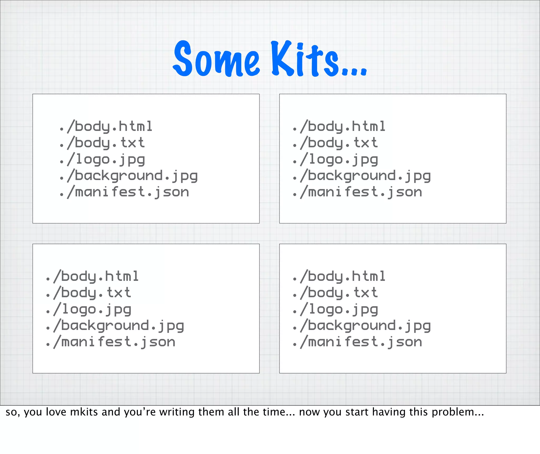 Some Kits...
          ./body.html                                   ./body.html
          ./body.txt                                    ./body.txt
          ./logo.jpg                                    ./logo.jpg
          ./background.jpg                              ./background.jpg
          ./manifest.json                               ./manifest.json




       ./body.html                                      ./body.html
       ./body.txt                                       ./body.txt
       ./logo.jpg                                       ./logo.jpg
       ./background.jpg                                 ./background.jpg
       ./manifest.json                                  ./manifest.json




so, you love mkits and you’re writing them all the time... now you start having this problem...
 