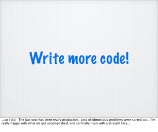 Write more code!


...so I did! The last year has been really productive. Lots of obnoxious problems were sorted out. I’m
really happy with what we got accomplished, and so finally I can with a straight face...
 