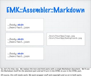 EMK::Assembler::Markdown
       ./body.mkdn
       ./manifest.json


                                                       /dist/YourApp/logo.jpg
                                                       /dist/YourApp/background.jpg
       ./body.mkdn
       ./manifest.json




       ./body.mkdn
       ./manifest.json




So, let’s fix that, too. We replace the text and html parts with a single Markdown document. We’ll use
the Markdown itself for the plaintext part and we’ll turn it into HTML to use in the HTML part.

Of course, this still needs work. We want wrapper stuff and copyright and so on in both parts.
 