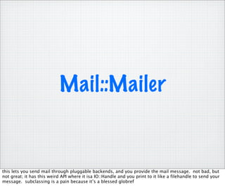 Mail::Mailer


this lets you send mail through pluggable backends, and you provide the mail message. not bad, but
not great; it has this weird API where it isa IO::Handle and you print to it like a filehandle to send your
message. subclassing is a pain because it’s a blessed globref
 