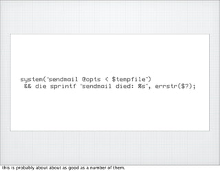 system(“sendmail @opts < $tempfile”)
         && die sprintf “sendmail died: %s”, errstr($?);




this is probably about about as good as a number of them.
 
