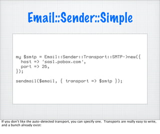 Email::Sender::Simple

         my $smtp = Email::Sender::Transport::SMTP->new({
           host => ‘sasl.pobox.com’,
           port => 26,
         });

         sendmail($email, { transport => $smtp });




If you don’t like the auto-detected transport, you can specify one. Transports are really easy to write,
and a bunch already exist:
 