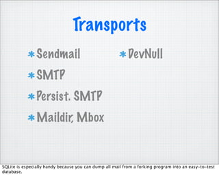 Transports
                Sendmail                                   DevNull
                SMTP
                Persist. SMTP
                Maildir, Mbox


SQLite is especially handy because you can dump all mail from a forking program into an easy-to-test
database.
 