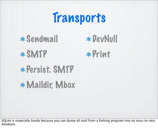 Transports
                Sendmail                                   DevNull
                SMTP                                       Print
                Persist. SMTP
                Maildir, Mbox


SQLite is especially handy because you can dump all mail from a forking program into an easy-to-test
database.
 