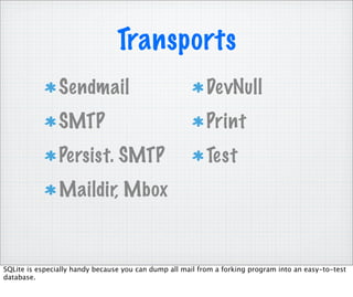 Transports
                Sendmail                                   DevNull
                SMTP                                       Print
                Persist. SMTP                              Test
                Maildir, Mbox


SQLite is especially handy because you can dump all mail from a forking program into an easy-to-test
database.
 