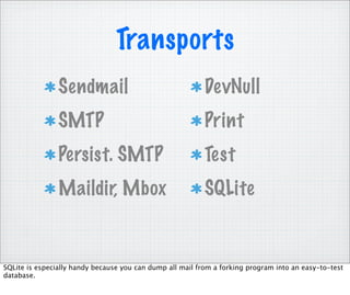 Transports
                Sendmail                                   DevNull
                SMTP                                       Print
                Persist. SMTP                              Test
                Maildir, Mbox                              SQLite


SQLite is especially handy because you can dump all mail from a forking program into an easy-to-test
database.
 